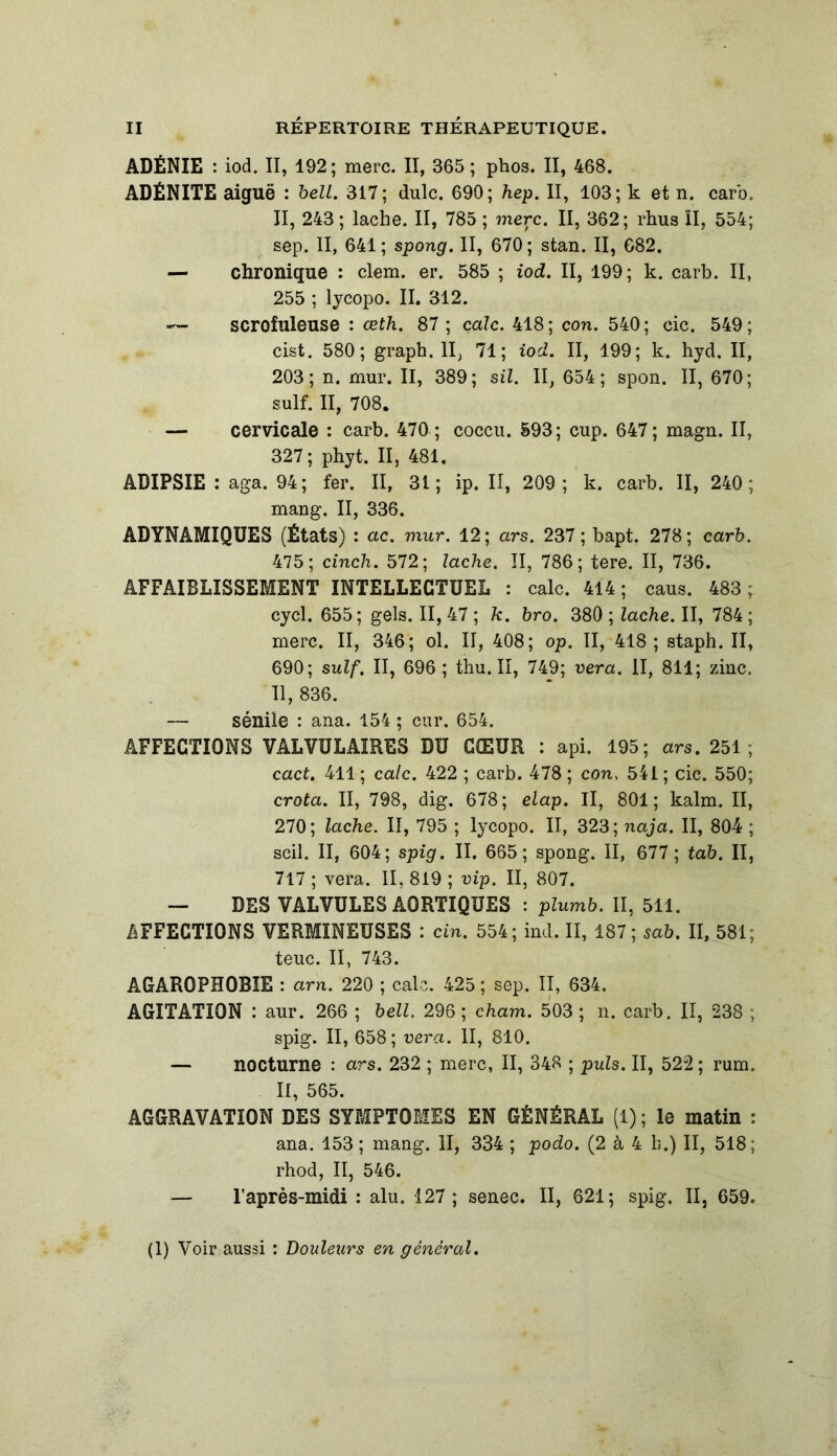 ADÉNIE : iod. II, 192; merc. II, 365 ; phos. II, 468. ADÉNITE aiguë : belL. 317; dulc. 690; hep. II, 103; k et n. carb. II, 243; lâche. II, 785 ; merc. II, 362; rhus II, 554; sep. II, 641; spong. II, 670; stan. II, 682. — chronique : clem. er. 585 ; iod. II, 199; k. carb. II, 255 ; lycopo. II. 312. — scrofuleuse : œth. 87 ; cale. 418; con. 540; cic. 549; cist. 580; graph. II, 71; iod. II, 199; k. hyd. II, 203; n. mur. II, 389; sil. II, 654; spon. II, 670; suif. II, 708. — cervicale : carb. 470 ; coccu. 593; cup. 647; magn. II, 327; phyt. II, 481. ADIPSIE : aga. 94; fer. II, 31; ip. II, 209; k. carb. II, 240; mang. II, 336. ADYNAMIQUES (États) : ac. mur. 12; ars. 237; bapt. 278; carb. 475; cinch. 572; lâche. II, 786; tere. II, 736. AFFAIBLISSEMENT INTELLECTUEL : cale. 414 ; caus. 483 ; cycl. 655; gels. II, 47 ; k. bro. 380 ; lâche. II, 784 ; merc. II, 346; ol. II, 408; op. II, 418 ; staph. II, 690; suif. II, 696 ; thu. II, 749; vera. II, 811; zinc. Il, 836. — sénile : ana. 154 ; car. 654. AFFECTIONS VALVULAIRES DU CŒUR : api. 195; ars. 251 ; cact. 411 ; cale. 422 ; carb. 478 ; con, 541 ; cic. 550; crota. II, 798, dig. 678; elap. Il, 801; kalm. II, 270; lâche. II, 795 ; lycopo. II, 323; naja. II, 804 ; scil. II, 604; spig. II. 665; spong. II, 677 ; tab. II, 717 ; vera. II, 819 ; vip. II, 807. — DES VALVULES AORTIQUES : plumb. II, 511. AFFECTIONS VERMINEUSES : cin. 554; ind. II, 187; sab. II, 581; teuc. II, 743. AGAR0PH0BIE : arn. 220 ; cale. 425 ; sep. II, 634. AGITATION : aur. 266 ; bell. 296; cham. 503; n. carb. II, 238 ; spig. II, 658; vera. II, 810. — nocturne : ars. 232 ; merc, II, 348 ; puis. II, 522 ; rum. II, 565. AGGRAVATION DES SYMPTOMES EN GÉNÉRAL (1) ; le matin : ana. 153 ; mang. II, 334 ; podo. (2 à 4 b.) II, 518; rhod, II, 546. — l’après-midi : alu. 127 ; senec. II, 621; spig. II, 659.