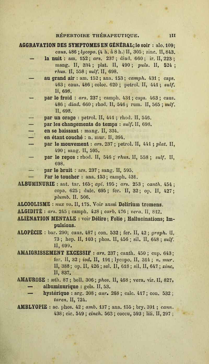 AGGRAVATION DES SYMPTOMES EN GÉNÉRAL; le soir : alo.109; caus. 486 ; lycopo. (4 h. à 8 h.) II, 305 ; zinc. II, 843. — la nuit : am. 152; ars. 237 ; diad. 660; ir. 11,223 ; mang. II, 334 ; plat. II, 490 ; puis. II, 524 ; rhus. Il, 558 ; suif. II, 698. — au grand air : am. 152 ; ana. 153 ; camph. 431 ; cap3. 463 ; caus. 486 ; coloc. 620 ; petrol. II, 441 ; suif. II, 698. — par le froid : ars. 237 ; camph. 431 ; caps* 463 ; caus. 486 ; diad. 660 ; rhod. II, 546 ; rum. II, 565 ; suif. II, 698. — par un orage : petrol. II, 441 ; rhod. II, 546. — par les changements de temps : suif. II, 698. — en se baissant : mang. II, 334. — en étant couché : n. mur. II, 394. — par le mouvement : ars. 237 ; petrol. II, 441 ; plat. II, 490 ; sang. II, 595. — par le repos : rhod. II, 546 rhus. II, 558 ; suif. II, 698. — par le bruit : ars. 237 ; sang. II, 595. — Par le toucher : ana. 153; camph. 431. ALBUMINURIE : ant. tar. 165; api. 195 ; ars. 253 ; canth. 454 ; copa. 625 ; dulc. 695; fer. II, 32; op. II, 427; plumb. II. 506. ALCOOLISME : nux vo. II, 175. Voir aussi Delirium tremens. ALGIDITÉ : ars. 245 ; camph. 428 ; carb. 476 ; vera. II, 812. ALIÉNATION MENTALE : voir Délire ; Folie ; Hallucinations; Im- pulsions. ALOPÉCIE : bar. 290; caus. 487 ; con. 532 ; fer. II, 42 ; graph. II, 73 ; hep. II, 103 ; phos. II, 456 * sil, II, 648 ; suif. II, 699. AMAIGRISSEMENT EXCESSIF : ars. 237 ; canth. 450 ; cup. 643; fer. II, 32 ; iodt II, 191 ; lycopo. II, 314 ; n. mur. II, 388; op. II, 426 ; sel. II, 618 ; sil. II, 647 ; zinc. II, 837. AMAUROSE : æth. 87 ; bell. 306 ; phos. II, 468 ; vera. vir. Il, 827. — albuminurique : gels. II, 53. — hystérique : arg. 208 ; aur, 268 ; cale. 417 ; con. 532 ; tar en. II, 724. AMBLY0PIE : ac. phos. 42 ; amb. 137 ; ana. 155 ; bry. 391 ; cann. 438; cic. 549 ; cinch. 563 ; coccu, 593 ; lili. II, 297 ;