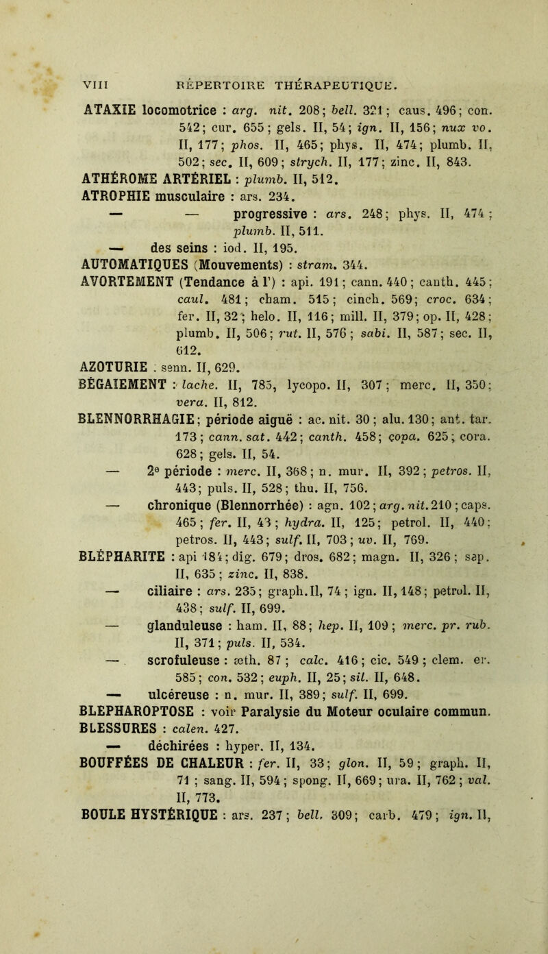 ATAXIE locomotrice : arg. nit. 208; bell. 321; caus. 496; con. 542; cur. 655; gels. II, 54; ign. II, 156; nux vo. II, 177; phos. II, 465; phys. II, 474; plumb. II, 502; sec. II, 609; strych. II, 177; zinc. II, 843. ATHÉROME ARTÉRIEL : plumb. II, 512. ATROPHIE musculaire : ars. 234. — — progressive: ars. 248; phys. II, 474 : plumb. II, 511. — des seins : iod. II, 195. AUTOMATIQUES (Mouvements) : stram. 344. AVORTEMENT (Tendance à Y) : api. 191; cann. 440 ; canth. 445: caul. 481; cham. 515; cinch. 569; croc. 634; fer. II, 32‘; helo. II, 116; mill. II, 379; op. II, 428; plumb. II, 506; rut. II, 576; sabi. II, 587; sec. II, 612. AZ0TÜRIE ; senn. II, 629. BÉGAIEMENT : lâche. II, 785, lycopo. II, 307 ; merc. 11, 350; vera. II, 812. BLENNORRHAGIE; période aiguë : ac. nit. 30 ; alu. 130; ant. tar. 173; cann.sat. 442; canth. 458; çopa. 625; cora. 628; gels. II, 54. — 2e période : merc. II, 368; n. mur. II, 392; petros. II, 443; puis. II, 528; thu. II, 756. — chronique (Blennorrhée) : agn. 102 ; arg. nit.210 ; caps. 465; fer. II, 43; hydra. II, 125; petrol. II, 440; petros. II, 443; suif. II, 703; uv. II, 769. BLÉPHARITE : api 18i;dig. 679; dros. 682; magn. II, 326; sep. II, 635 ; zinc. II, 838. — ciliaire : ars. 235; graph.il, 74 ; ign. II, 148; petrul. Il, 438 ; suif. II, 699. — glanduleuse : ham. II, 88; hep. II, 109 ; merc. pr. rub. II, 371; puis. II, 534. — scrofuleuse : æth. 87 ; cale. 416 ; cic. 549 ; clem. er. 585; con. 532; euph. II, 25; sil. II, 648. — ulcéreuse : n. mur. II, 389; suif. II, 699. BLEPHAR0PT0SE : voir Paralysie du Moteur oculaire commun. BLESSURES : calen. 427. — déchirées : hyper. II, 134. BOUFFÉES DE CHALEUR : fer. II, 33; glon. II, 59; graph. II, 71 ; sang. II, 594 ; spong. II, 669 ; ura. II, 762 ; val. II, 773. BOULE HYSTÉRIQUE : ars. 237; bell. 309; caib. 479; ign. Il,