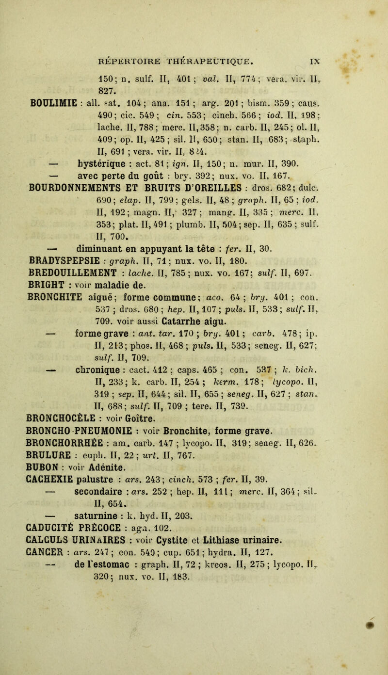 150; n. suif. II, 401; val. II, 774; vera. vir. 11, 827. BOULIMIE : ail. pat. 104; ana. 151; arg. 201; bism. 359; caus. 490; çic. 549; cin. 553; cinch. 566; iod. II, 198 ; lâche. II, 788; merc. 11,358; n. carb. II, 245; ol. II, 409; op. II, 425; sil. II, 650; stan. II, 683; staph. II, 691 ; vera. vir. II, 8^4. — hystérique : act. 81 ; ign. II, 150; n. mur. II, 390. — avec perte du goût : bry. 392; nux. vo. II, 167. BOURDONNEMENTS ET BRUITS D’OREILLES : dros. 682; dulc. 690; elap. II, 799; gels. II, 48 ; grnph. II, 65 ; iod. II, 192; magn. Il,- 327; mang. II, 335; merc. Il, 353; plat. 11,491 ; plumb. II, 504; sep. II, 635 ; suif. II, 700. — diminuant en appuyant la tête : fer. II, 30. BRÂDYSPEPSIE : graph. II, 71 ; nux. vo. II, 180. BREDOUILLEMENT : lâche. II, 785; nux. vo. 167; suif. II, 697. BRIGHT : voir maladie de. BRONCHITE aiguë; forme commune; aco. 64; bry. 401; con. 537 ; dros. 680 ; hep. II, 107 ; puis. II, 533; suif. II, 709. voir aussi Catarrhe aigu. — forme grave : ant. tar. 170 ; bry. 401 ; carb. 478; ip. II, 213; phos. II, 468 ; puis. II, 533; seneg. II, 627; suif. U, 709. — chronique : cact. 412 ; caps. 465 ; con. 537 ; k. bich. II, 233; k. carb. II, 254 ; kerm. 178; lycopo. II, 319 ; sep. II, 644; sil. II, 655 ; seneg. II, 627 ; stan. II, 688; suif. II, 709 ; tere. II, 739. BRONCHOCÈLE : voir Goitre. BRONGHO PNEUMONIE : voir Bronchite, forme grave. BRONCHORRHÉE : am. carb. 147 ; lycopo. II, 319; seneg. II, 626. BRULURE : eupli. II, 22 ; urt. II, 767. BUBON : voir Adénite. CACHEXIE palustre : ars. 243; cinch. 573 ; fer. II, 39. — secondaire : ars. 252 ; hep. II, 111; merc. II, 364; siL II, 654. — saturnine : k. hyd. II, 203. CADUCITÉ PRÉCOCE : aga. 102. CALCULS URINAIRES : voir Cystite et Lithiase urinaire. CANCER : ars. 247 ; con. 549; cup. 651; hydra. II, 127. de l'estomac : graph. II, 72 ; kreos. II, 275 ; lycopo. II,. 320; nux. vo. II, 183.