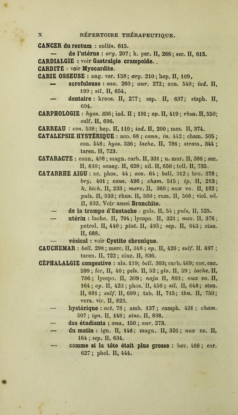 CANCER du rectum : collin. 615. — de l’utérus : arg. 207 ; k. per. II, 266 ; sec. II, 615. CARDIALGIE : voir Gastralgie crampoïde., CARDITE : voir Myocardite. CARIE OSSEUSE : ang. ver. 158; arg. 210; hep. II, 109. — scrofuleuse : asa. 260; aur. 272; con. 540; iod. II, 199 ; sil. II, 654. — dentaire: kreos. II, 277; sep. II, 637; staph. II, 694. CARPH0L0GIE : hyos. 336; iod. II ; 191 ; op. II, 419 ; rhus. II, 550; suif. II, 696. CARREAU : con. 538; hep. II, 110; iod. II, 200; mez. II, 374. CATALEPSIE HYSTÉRIQUE : aco. 68 ; cann. in. 442 ; cham. 505 ; con. 548; hyos. 336; lâche. II, 786; stram. 344; taren. II, 723. CATARACTE : cann. 438 ; magn. carb. II, 331 ; n. mur. II, 386 ; sec. II, 610; seneg. II, 628; sil. II, 656; tell. II, 735. CATARRHE AIGU : ac. phos. 44 ; aco. 64 ; bell. 312 ; bro. 378 ; bry. 401; caus. 496; cham. 515; ip. II, 213; k. bich. II, 233 ; merc. II, 360; nux vo. II, 182; puis. II, 533; rhus. II, 560 ; rum. II, 566; viol. od. II, 832. Voir aussi Bronchite. — de la trompe d’Eustache : gels. II, 54 ; pulst II, 525. — utérin : lâche. II, 794; lycopo. II, 321 ; mez. II, 376, petrol. II, 440 ; plat. II, 493 ; sep. II, 643 ; stan. II, 688. — vésical : voir Cystite chronique. CAUCHEMAR : bell. 298 ; merc. II, 348 ; op. II, 420 ; suif. II. 697 ; taren. II, 722 ; zinc. II, 836. CÉPHALALGIE congestive : alo. 119; bell. 303; carb. 469; coc.cac. 599 ; fer, II, 40 ; gels. II, 52 ; glo. II, 59 ; lâche. II, 786; lycopo. II, 309; naja II, 803; nux vo. II, 164 ; op. II, 423 ; phos/ II, 456 ; sil. II, 648 ; stan. 11,681; suif. II, 699 ; tab. II, 715; thu. II, 750 ; vera. vir. II, 823. — hystérique : act. 78 ; amb. 137 ; camph. 431 ; cham. 507 ; ign. II, 148 ; zinc. II, 838. des étudiants ; ana. 150 ; aur. 273. — du matin : ign. II, 148; magn. II, 326; nux vo. II, 164 ; sep. II, 634. comme si la tête était plus grosse : bov. 468 ; cor. 627 ; phel. II, 444.