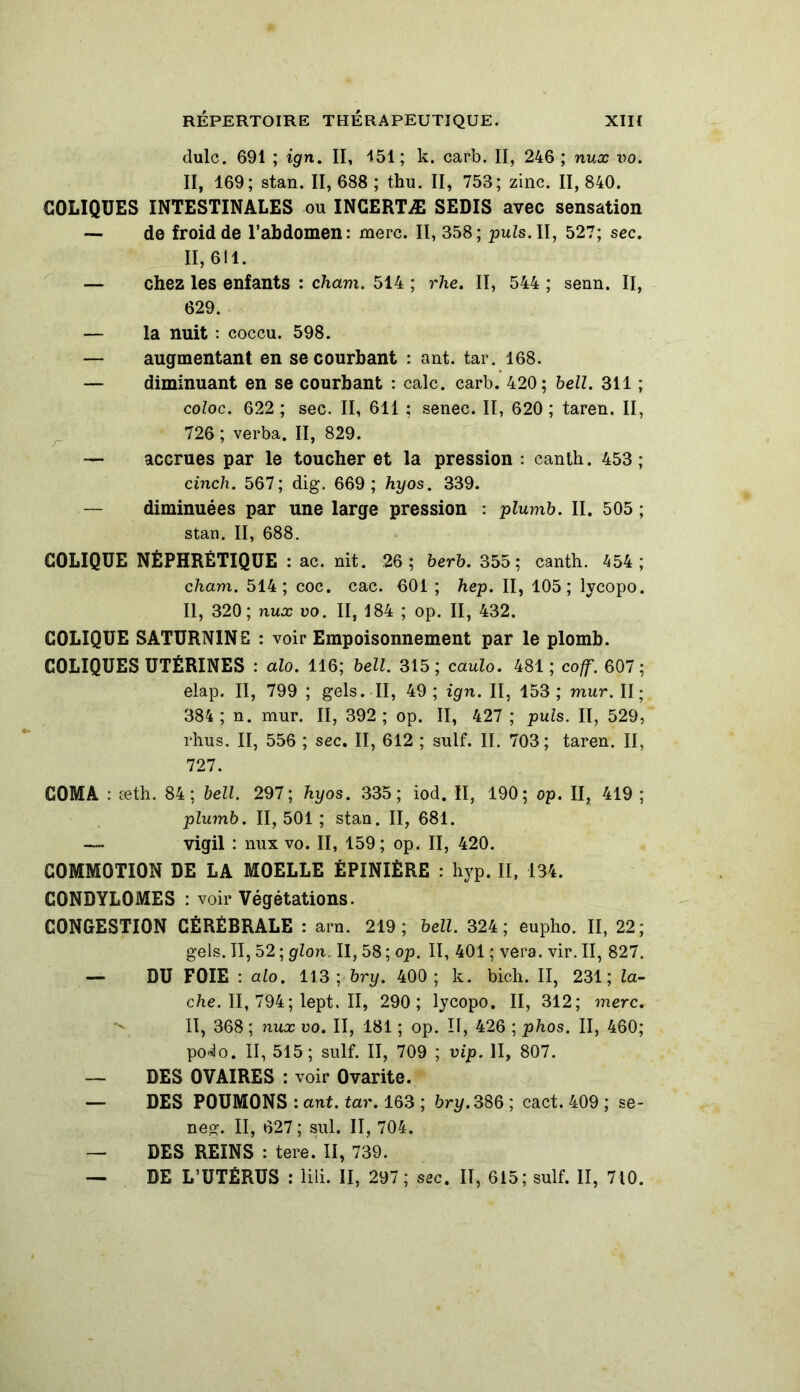 dulc. 691 ; ign. II, 151; k. carb. II, 246 ; nux vo. II, 169; stan. II, 688 ; thu. II, 753; zinc. II, 840. COLIQUES INTESTINALES ou INCERTÆ SEDIS avec sensation — de froid de l’abdomen: merc. II, 358; puis. II, 527; sec. 11,611. — chez les enfants : cham. 514 ; rhe. II, 544 ; senn. Il, 629. — la nuit : coccu. 598. — augmentant en se courbant : ant. tar. 168. — diminuant en se courbant : cale. carb. 420; bell. 311 ; coloc. 622 ; sec. II, 611 ; senec. II, 620 ; taren. II, 726 ; verba. II, 829. — accrues par le toucher et la pression : canth. 453; cinch. 567; dig. 669; hyos. 339. — diminuées par une large pression : plumb. II. 505 ; stan. II, 688. COLIQUE NÉPHRÉTIQUE : ac. nit. 26; berb. 355; canth. 454; cham. 514; coc. cac. 601 ; hep. II, 105; lycopo. Il, 320; nux vo. II, 184 ; op. II, 432. COLIQUE SATURNINS : voir Empoisonnement par le plomb. COLIQUES UTÉRINES : alo. 116; bell. 315; caulo. 481; coff. 607; elap. II, 799 ; gels. II, 49; ign. II, 153; mur. II; 384; n. mur. II, 392 ; op. II, 427 ; puis. II, 529, rhus. II, 556 ; sec. II, 612 ; suif. II. 703; taren. II, 727. COMA : æth. 84; bell. 297; hyos. 335; iod. Il, 190; op. II, 419 ; plumb. II, 501 ; stan. II, 681. — vigil : nux vo. II, 159 ; op. II, 420. COMMOTION DE LA MOELLE ÉPINIÈRE : hyp. I[, 134. CONDYLOMES : voir Végétations. CONGESTION CÉRÉBRALE : arn. 219; bell. 324 ; eupho. II, 22; gels. Il, 52 ; glon. II, 58 ; op. II, 401 ; vera. vir. II, 827. — DU FOIE : alo. 113 ; bry. 400; k. bich. II, 231; lâ- che. II, 794; lept. II, 290; lycopo. II, 312; merc. II, 368 ; nux vo. II, 181 ; op. II, 426 ; phos. II, 460; po«lo. II, 515; suif. II, 709 ; vip. II, 807. — DES OVAIRES : voir Ovarite. — DES POUMONS : ant. tar. 163 ; bry.38Q; cact. 409 ; se- neg. II, 627 ; sul. II, 704. — DES REINS : tere. II, 739. — DE L’UTÉRUS : lili. II, 297; sec. II, 615; suif. II, 710.