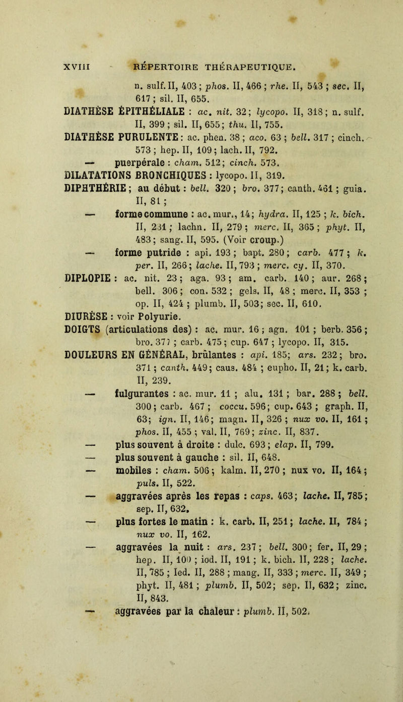 n. suif. II, 403 ; phos. II, 466 ; rhe. II, 543 ; sec. II, 617 ; sil. II, 655. DIATHÈSE ÉPITHÉLIALE : ac. nit. 32; lycopo. II, 318; n. suif, II, 399 ; sil. II, 655; thu. II, 755. DIATHÈSE PURULENTE : ac. phen. 38 ; aco. 63 ; bell. 317 ; cinch. 573; hep. II, 109; lach. II, 792. — puerpérale : cham. 512; cinch. 573. DILATATIONS BRONCHIQUES : lycopo. II, 319. DIPHTHÉRIE; au début : bell. 320; bro. 377; canth.461 ; guia. 11,81; — forme commune : ac.mur., 14; hydra. II, 125 ; k. bich. II, 231; lachn. II, 279; merc. II, 365; phyt. II, 483; sang. II, 595. (Voir croup.) — forme putride : api. 193 ; bapt. 280 ; carb. 477 ; k. per. II, 266; lâche. 11,793; merc. cy. II, 370. DIPLOPIE: ac. nit. 23; aga. 93; am. carb. 140; aur. 268; bell. 306 ; con. 532 ; gels. II, 48 ; merc. II, 353 ; op. II, 424 ; plumb. II, 503; sec. II, 610. DIURÈSE : voir Polyurie. DOIGTS (articulations des) : ac. mur. 16 ; agn. 101 ; berb. 356 ; bro. 37y ; carb. 475; cup. 647 ; lycopo. II, 315. DOULEURS EN GÉNÉRAL, brûlantes : api. 185; ars. 232; bro. 371 ; canth. 449; caus. 484 ; eupho. II, 21; k. carb. II, 239. — fulgurantes : ac. mur. 11 ; alu. 131 ; bar. 288 ; bell. 300; carb. 467 ; coccu. 596; cup. 643 ; graph. II, 63; ign. II, 146; magn. II, 326 ; nux vo. II, 161 ; phos. II, 455 ; val. II, 769; zinc. II, 837. — plus souvent à droite : dulc. 693; elap. II, 799. — plus souvent à gauche ; sil. II, 648. — mobiles : cham. 506 ; kalm. II, 270 ; nux vo. II, 164 ; puis. II, 522. — aggravées après les repas : caps. 463 ; lâche. II, 785 ; sep, IT, 632, — plus fortes le matin : k. carb. II, 251 ; lâche. II, 784 ; nux vo. II, 162. — aggravées la nuit : ars. 237; bell. 300; fer. II, 29 ; hep. II, 100 ; iod. II, 191 ; k. bich. II, 228 ; lâche. II, 785 ; Ied. II, 288 ; mang. II, 333 ; merc. II, 349 ; phyt. II, 481; plumb. II, 502; sep, II, 632; zinc. II, 843. — aggravées par la chaleur : plumb. II, 502.