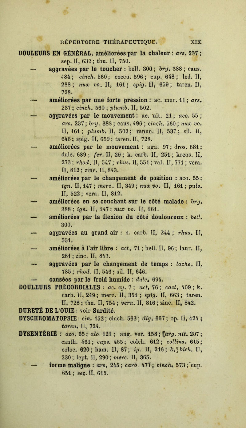 DOULEURS EN GÉNÉRAL, améliorées par la chaleur : ars. 237 ; sep. II, 632; thu. II, 750. — aggravées par le toucher : bell. 300; bry. 388; caus. 484; cinch. 560; coccu. 596; cup. 648; led. II, 288; nux vo. II, 161; spig. II, 659; taren. Il, 728. «— améliorées par une forte pression : ac. mur. 11 ; ars. 237 ; cinch. 560 ; plumb. II, 502. — aggravées par le mouvement : ac. nit. 21 ; aco. 55 ; ars. 237 ; bry. 388 ; caus. 496 ; cinçh. 560 ; nux vo. II, 161; plumb. Il, 502; ranun. II, 537 ; sil. II, 646 ; spig. II, 659 ; taren. II, 728. — améliorées par le mouvement : aga. 97; dros. 681; dulc. 689 ; fer. II, 29 ; k. carb. II, 251 ; kreos. II, 273 ; rhocl. II, 547 ; rhus. II, 551 ; val. II, 771 ; vera. II, 812 ; zinc. II, 843. — améliorées par le changement de position : aco. 55 ; ign. II, 147 ; merc. II, 349 ; nux vo. II, 161 ; puis. II, 522 ; vera. II, 812. — améliorées en se couchant sur le côté malade : bry. 388 ; ign. II, 147 ; nux vo. II, 161. — améliorées par la flexion du côté douloureux : bell, 300. — aggravées au grand air : n. carb. II, 244 ; rhus. Il, 551. — améliorées à l’air libre : act. 71 ; hell. II, 96 ; laur. II, 281 ; zinc. II, 843. — aggravées par le changement de temps : lâche. II. 785 ; rhod. Il, 546 ; sil. II, 646. — causées par le froid humide : dulc. 694. DOULEURS PRÉCORDIALES : ac. cy. 7 ; act. 76; cact. 409 ; k. carb. II, 249; merc. Il, 351 ; spig. II, 663; taren. II, 728 ; thu. II, 754 ; vera. II, 816 ; zinc. II, 842. DURETÉ DE L’OUIE : voir Surdité. DYSCHROMATOPSIE : cin. 152; cinch. 563; dig. 667 ; op. II, 424 ; taren. II, 724. DYSENTERIE : aco. 65 ; alo, 121 ; ang. ver. 158 ; |arg. nit. 207 ; canth. 461 ; caps. 465 ; colch. 612 ; collins. 615 ; coloc. 620; ham. II, 87; ip. II, 216; k.]bich. II, 230; lept. Il, 290; merc. II, 365. — forme maligne : ars. 245; carb. 477; cinch» 573;cup. 651; seç. II, 615,