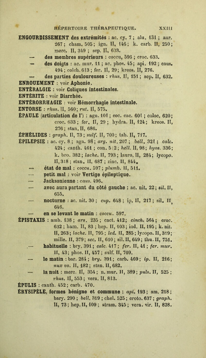 ENGOURDISSEMENT des extrémités : ac. cy. 7 ; alu. 131 ; aur. 267 ; cham. 505 ; ign. II, 146 ; k. carb. II, 250 ; merc. II, 349 ; sep. II, 633. — des membres supérieurs : coccu, 596 ; croc. 633. — des doigts : ac. mur. 11 ; ac. phos. 45; api. 192 ; caus. 494; colch. 613 ; fer. II, 29; kreos. II, 276. — des parties douloureuses : rhus. If, 151 ; sep. Il, 632. ENROUEMENT : voir Aphonie. ENTÉRALGIE : voir Coliques intestinales. ENTÉRITE : voir Diarrhée. ENTÉRORRHAGIE : voir Hémorrhagie intestinale. ENTORSE : rhus. II, 560; rut. II, 575. ÉPAULE (articulation de V) : agn. 101 ; coc. cac. 601 ; coloc. 620; croc. 633; fer. II, 29 ; hydra. II, 124; kreos. II, 276 ; stan. II, 686. ÉEHÉLIDES : graph. Il, 73 ; suif. II, 700; tab. II, 717. ÉPILEPSIE : ac. cy. 8 ; aga. 98; arg. nit. 207 ; hell. 321. ; cale. 424; eanth. 461 ; con. 5S2; hell. II, 98; hyos. 336; k. bro. 382; lâche. II, 793; lauro. II, 284; lycopo. 11,318 ; stan. II, 687 ; ziuc. II, 844, état de mal : coccu. 597 ; plurrib. II, 511. — petit mal : voir Vertige épileptique. — Jacksonienne : caus. 496. — avec aura partant du côté gauche : ac. nit. 22 ; sil. Il, 655. — nocturne : ac. nit. 30 ; cup. 648 ; ip. II, 217 ; sil. Il 646. — en se levant le matin : coccu. 597. ÉPISTAXIS : amb. 138 ; ars. 235; cact. 412; cinch. 564; croc. 632 ; ham. II, 83 ; hep. II, 103 ; iod. II, 195 ; k. nit. II, 263 ; lâche. II, 795 ; led. II, 285 ; lycopo. II, 319 ; mille. II, 379; sec. II, 610; sil. II, 649; thu.II, 751. .— habituelle : bry. 391; cale. 417 ; fer. II, 41 ; fer. mur. II, 43; phos. II, 457 ; suif. II, 709. — le matin : bar. 284 ; bry. 391; carb. 469; ip. II, 216; nux vo. II, 182 ; stan. II, 682. — la nuit : merc. II, 354; n. mur. If, 389; puis. Il, 525 ; rhus. Il, 553; vera. II, 813. ÉPULIS : canth. 452; carb. 470. ÉRYSIPÈLE, formes bénigne et commune : api. 193 ; am. 218 ; bary. 290 ; hell. 319 ; chel. 525 ; croto. 637 ; graph. II, 73; hep. II, 109 ; stram. 345; vera. vir. II, 828.