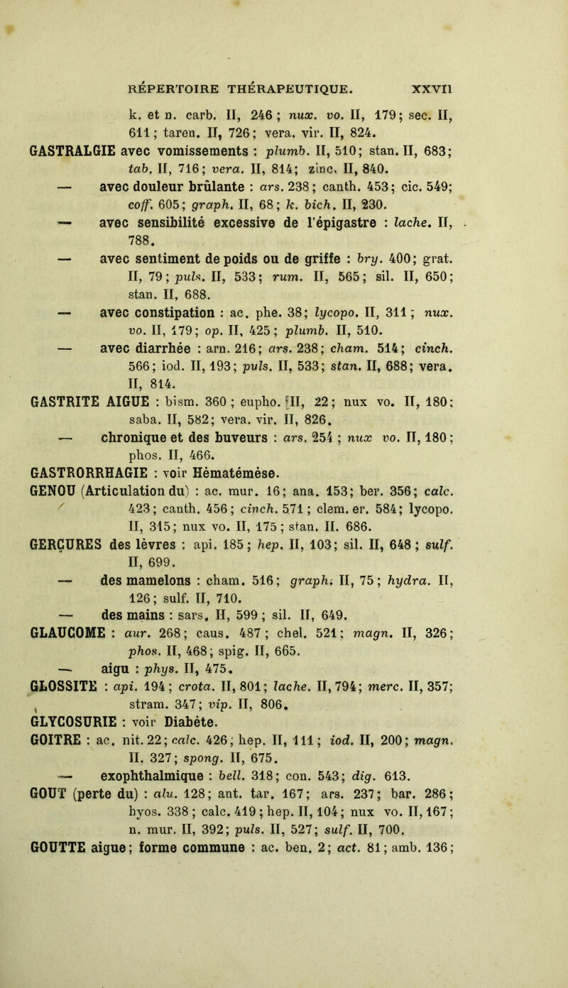 k. et n. carb. Il, 246; nux. vo. II, 179; sec. II, 611; taren. Il, 726; vera. vir. II, 824. GASTRALGIE avec vomissements : plumb. II, 510; stan. II, 683; tab. II, 716; vera. II, 814; zinc, II, 840. — avec douleur brûlante : ars. 238; canth. 453; cic. 549; coff. 605; graph. II, 68; k. bich. II, 230. — avec sensibilité excessive de l’épigastre : lâche. II, . 788. — avec sentiment de poids ou de griffe : bry. 400; grat. II, 79 ; puis. II, 533; rum. II, 565; sil. II, 650; stan. II, 688. — avec constipation : ac. phe. 38; lycopo. II, 311; nux. vo. II, 179; op. II, 425; plumb. II, 510. — avec diarrhée : arn, 216; ars. 238; cham. 514; cinch. 566; iod. II, 193; puis. II, 533; stan. II, 688; vera. II, 814. GASTRITE AIGUE : bism. 360; eupho. [II, 22; nux vo. II, 180; saba. II, 582; vera. vir. II, 826. — chronique et des buveurs : ars. 254 ; nux vo. II, 180 ; phos. II, 466. GASTRORRHAGIE : voir Hèmatémèse. GENOU (Articulation du) : ac. mur. 16; ana. 153; ber. 356; cale. 423; canth. 456; cinch. 571; clem. er. 584; lycopo. II, 315; nux vo. II, 175; stan. II. 686. GERÇURES des lèvres ; api. 185; hep. II, 103; sil. II, 648 ; suif. II, 699. — des mamelons ; cham. 516; graph. II, 75; hydra. II, 126; suif. II, 710. — des mains : sars. II, 599 ; sil. II, 649. GLAUCOME : aur. 268; caus. 487; chel. 521; magn. II, 326; phos. II, 468; spig. II, 665. — aigu : phys. II, 475. GL0SSITE : api. 194; crota. II, 801; lâche. 11,794; merc. II, 357; , stram. 347; vip. II, 806. GLYCOSURIE : voir Diabète. GOITRE : ac. nit. 22; cale. 426; hep. II, 111; iod. II, 200; magn. II. 327; spong. II, 675. — exophthalmique : bell. 318; con. 543; dig. 613. GOUT (perte du) : alu. 128; ant. tar. 167; ars. 237; bar. 286; hyos. 338 ; cale. 419 ; hep. II, 104 ; nux vo. II, 167 ; n. mur. II, 392; puis. II, 527; suif. II, 700. GOUTTE aigue; forme commune : ac. ben. 2; act. 81; amb. 136;