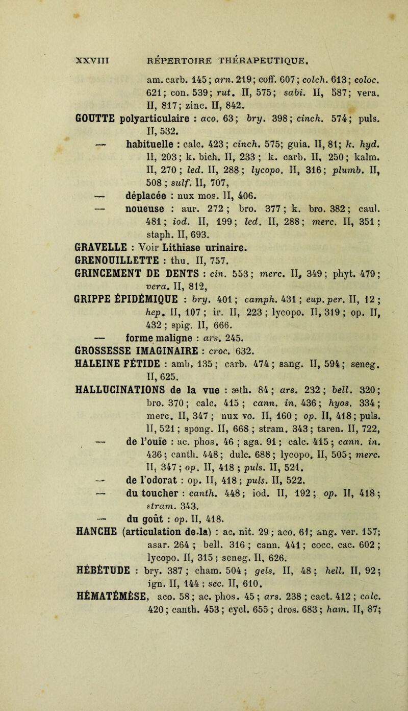 am. carb. 145 ; arn. 219; coff. 607 ; colch. 613; coloc. 621 ; con. 539; rut. 11,575; sabi. II, 587; vera. II, 817; zinc. II, 842. GOUTTE polyarticulaire : aco. 63; bry. 398; cinch. 574; puis. 11,532. — habituelle : cale. 423; cinch. 575; guia. 11,81; k. hyd. II, 203; k. bich. II, 233; k. carb. II, 250; kalm. II, 270; led. II, 288; lycopo. II, 316; plumb. II, 508 ; suif. II, 707, — déplacée : nux mos. II, 406. — noueuse : aur. 272 ; bro. 377 ; k. bro. 382 ; caul. 481; iod. II, 199; led. II, 288; merc. II, 351; staph. II, 693. GRAVELLE : Voir Lithiase urinaire. GRENOUILLETTE : thu. II, 757. GRINCEMENT DE DENTS : cin. 553; merc. II, 349; phyt. 479; vera. II, 812, GRIPPE ÉPIDÉMIQUE : bry. 401 ; camph. 431 ; eup.per. II, 12 ; hep. II, 107; ir. II, 223; lycopo. 11,319; op. II, 432 ; spig. II, 666. — forme maligne : ars. 245. GROSSESSE IMAGINAIRE : croc. 632. HALEINE FÉTIDE : amb. 135; carb. 474; sang. II, 594; seneg. II, 625. HALLUCINATIONS de la vue : æth. 84; ars. 232; bell. 320; bro. 370 ; cale. 415 ; cann. in. 436 ; hyos. 334 ; merc. II, 347 ; nux vo. II, 160 ; op. II, 418; puis. II, 521 ; spong. II, 668 ; stram. 343 ; taren. II, 722, — de l’ouïe : ac. phos. 46 ; aga. 91 ; cale. 415 ; cann. in. 436 ; cantli. 448 ; dulc. 688 ; lycopo. II, 505 ; merc. II, 347 ; op. II, 418 ; puis. II, 521. — de l’odorat : op. II, 418 ; puis. II, 522. — du toucher : canth. 448; iod. II, 192; op. II, 418; ztram. 343. — du goût : op. II, 418. HANCHE (articulation de.la) : ac. nit. 29; aco. 61; ang. ver. 157; asar. 264 ; bell. 316 ; cann. 441 ; cocc. cac. 602 ; lycopo. II, 315 ; seneg. II, 626. HÉBÉTUDE : bry. 387; cham. 504 ; gels. II, 48; hell. 11,92; ign. II, 144 ; sec. II, 610. HÉMATÉMÈSE, aco. 58 ; ac. phos. 45 ; ars. 238 ; cact. 412 ; cale. 420; canth. 453; cycl. 655 ; dros. 683; ham. II, 87;