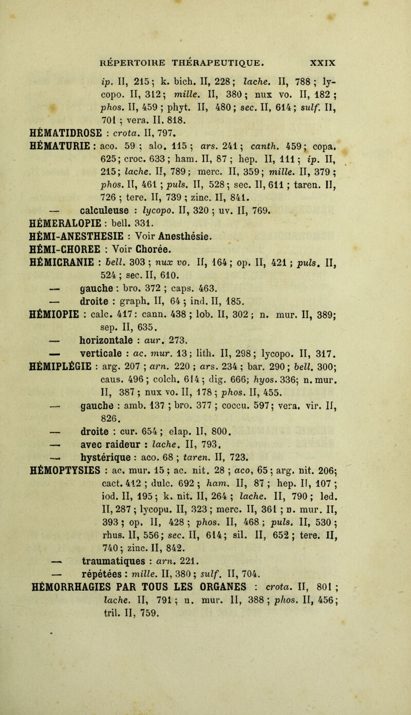 ip. II, 215; k. bich. II, 228; lâche. Il, 788; ly- copo. II, 312; mille. II, 380 ; nux vo. II, 182; phos. II, 459 ; phyt. II, 480 ; sec. II, 614 ; suif. Il, 701 ; vera. II, 818. HÉMATIDROSE : crota. II, 797. HÉMATURIE : aco. 59 ; alo. 115; ars. 241; canth. 459; copa, 625; croc. 633 ; ham. II, 87 ; hep. II, 111 ; ip. II, 215; lâche. II, 789; merc. II, 359; mille. II, 379 ; phos. II, 461 ; puis. II, 528; sec. II, 611 ; taren. II, 726 ; tere. II, 739 ; zinc. II, 841. — calculeuse : lycopo. II, 320 ; uv. II, 769. HEMERALOPIE : beïl. 331. HÉMI-ANESTHESIE : Voir Anesthésie. HÉMI-CHOREE : Voir Chorée. HÉMICRANIE : hell. 303 ; nux vo. II, 164 ; op. II, 421 ; puis. II, 524 ; sec. II, 610. — gauche : bro. 372 ; caps. 463. — droite : graph. II, 64 ; ind. II, 185. HÉMI0PIE : cale. 417 : cann. 438 ; lob. Il, 302 ; n. mur. II, 389; sep. II, 635. — horizontale : aur. 273. — verticale : ac. mur. 13; lith. II, 298; lycopo. II, 317. HÉMIPLÉGIE : arg. 207 ; arn. 220 ; ars. 234 ; bar. 290; hell. 300; caus. 496; colch. 614; dig. 666; hyos. 336; n. mur. II, 387 ; nux vo. II, 178 ; phos. II, 455. — gauche : amb. 137 ; bro. 377 ; coccu. 597 ; vera. vir. II, 826. — droite : cur. 654; elap. II, 800. — avec raideur : lâche. II, 793, — hystérique : aco. 68 ; taren. II, 723. HÉMOPTYSIES : ac, mur. 15 ; ac. nit. 28 ; aco, 65; arg, nit. 206; cact. 412 ; dulc. 692 ; ham. II, 87 ; hep. Il, 107 ; iod. II, 195; k. nit. II, 264 ; lâche. II, 790; led. II, 287 ; lycopu. II, 323 ; merc. II, 361 ; n. mur. II, 393 ; op. II, 428 ; phos. II, 468 ; puis, II, 530 ; rhus. II, 556; sec. II, 614; sil. II, 652 ; tere. Il, 740; zinc. II, 842. — traumatiques : arn. 221. — répétées : mille. II, 380 ; suif. II, 704. HÉMORRHAGIES PAR TOUS LES ORGANES : crota. II, 801 ; lâche. II, 791; n. mur. II, 388; phos. II, 456; tril. II, 759.