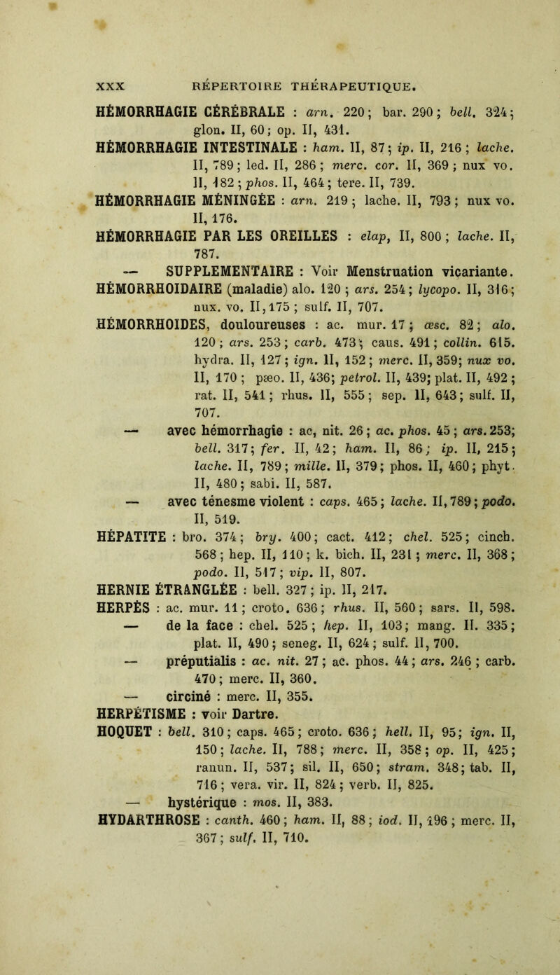 HÉMORRHAGIE CÉRÉBRALE : arn. 220; bar. 290 ; bell. 324; glon. II, 60; op. II, 431. HÉMORRHAGIE INTESTINALE : ham. II, 87; ip. II, 216; lâche. II, 789; led. Il, 286; merc. cor. II, 369 ; nux vo. II, 182 ; phos. II, 464 ; tere. II, 739. HÉMORRHAGIE MÉNINGÉE : arn. 219 ; lâche. II, 793 ; nux vo. II, 176. HÉMORRHAGIE PAR LES OREILLES : elaPi II, 800 ; lâche. II, 787. — SUPPLEMENTAIRE : Voir Menstruation viçariante. HÉM0RRH0IDAIRE (maladie) alo. 120 ; ars. 254; lycopo. II, 316; nux. vo, 11,175 ; suif. II, 707. HÉM0RRH0IDES, douloureuses : ac. mur. 17 ; œsc. 82; alo. 120; ars. 253; carb. 473'; caus. 491; collin. 615. hydra. II, 127 ; ign. II, 152 ; merc. II, 359; nux vo. II, 170 ; pæo. II, 436; petrol. II, 439; plat. II, 492 ; rat. II, 541 ; rhus. II, 555 ; sep. II, 643 ; suif. II, 707. — avec hémorrhagie : ac, nit. 26 ; ac. phos. 45 ; ars. 253; bell. 317; fer. II, 42; ham. II, 86; ip. II, 215; lâche. II, 789; mille. II, 379; phos. II, 460; phyt. II, 480 ; sabi. II, 587. — avec ténesme violent : caps. 465; lâche. II, 789 ; podo. II, 519. HÉPATITE : bro. 374; bry. 400; cact. 412; chel. 525; cincb. 568; hep. II, 110; k. bich. II, 231 ; merc. II, 368; podo. Il, 517; vip. II, 807. HERNIE ÉTRANGLÉE : bell. 327; ip. II, 217. HERPÈS : ac. mur. 11; croto. 636; rhus. II, 560; sars. II, 598. — de la face : chel. 525; hep. II, 103; mang. II. 335; plat. II, 490; seneg. II, 624; suif. II, 700. — préputiàlis : ac. nit. 27 ; ac. phos. 44 ; ars. 246 ; carb. 470 ; merc. II, 360. — circiné : merc. II, 355. HERPÉTISME : voir Dartre. HOQUET : bell. 310; caps. 465; croto. 636; hell. II, 95; ign. II, 150 ; lâche. Il, 788 ; merc. II, 358 ; op. II, 425 ; ranun. II, 537; sil. II, 650; stram. 348; tab. II, 716 ; vera. vir. II, 824 ; verb. II, 825. — hystérique : mos. II, 383. HYDARTHROSE : canth. 460 ; ham. II, 88 ; iod. II, 196 ; merc. II, 367 ; suif. II, 710.