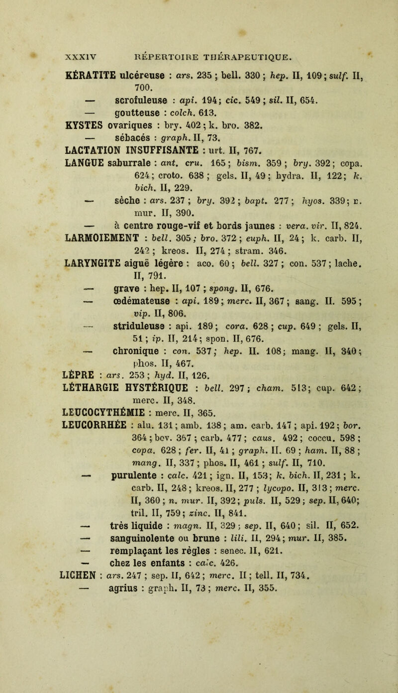 KÉRATITE ulcéreuse : ars. 235 ; bell. 330 ; hep. II, 109 ; suif. II, 700. — scrofuleuse : api. 194; de. 549; sil. II, 654. — goutteuse : colch. 613. KYSTES ovariques : bry. 402 ; k. bro. 382. — sébacés : graph. II, 73. LACTATION INSUFFISANTE : urt. II, 767. LANGUE saburrale : ant. cru. 165 ; bism. 359 ; bry. 392 ; copa. 624; croto. 638; gels. II, 49; hydra. II, 122; 7c. bich. II, 229. — sèche : ars. 237 ; bry. 392 ; bapt. 277 ; hyos. 339; e. mur. II, 390. — à centre rouge-vif et bords jaunes : vera. vir. II, 824. LARMOIEMENT : bell. 305; bro. 372 ; euph. II, 24; k. carb. II, 242 ; kreos. II, 274 ; stram. 346. LARYNGITE aiguë légère : aco. 60; bell. 327 ; con. 537; lâche. II, 791. — grave : hep. II, 107 ; spong. II, 676. — œdémateuse : api. 189; merc. II, 367 ; sang. II. 595 ; vip. II, 806. — striduleuse : api. 189; cora. 628; cup. 649; gels. II, 51 ; ip. II, 214; spon. II, 676. — chronique : con. 537; hep. II. 108; mang. II, 340 ; phos. II, 467. LÈPRE : ars. 253; hyd. II, 126. LÉTHARGIE HYSTÉRIQUE : bell. 297 ; cham. 513; cap. 642; merc. II, 348. LEUCOCYTHÉMIE : merc. II, 365. LEUCORRHÉE : alu. 131 ; amb. 138 ; am. carb. 147 ; api. 192 ; bor. 364 ; bev. 367 ; carb. 477 ; caus. 492 ; coccu. 598 ; copa. 628 ; fer. II, 4i ; graph. II. 69 ; ham. II, 88 ; mang. II, 337 ; phos. II, 461 ; suif. II, 710. — purulente : cale. 421 ; ign. II, 153; 7c. bich. II, 231 ; k. carb. II, 248 ; kreos. II, 277 ; lycopo. II, 313 ; merc. II, 360; n. mur. II, 392; puis. II, 529; sep. 11,640; tril. II, 759; zinc. II, 841. — très liquide : magn. II, 329 ; sep. II, 640 ; sil. II, 652. — sanguinolente ou brune : lili. II, 294; mur. II, 385. —■ remplaçant les règles : senec. II, 621. — chez les enfants : cale. 426. LICHEN : ars. 247 ; sep. II, 642; merc. II ; tell. II, 734. — agrius : graph. II, 73 ; merc. II, 355.