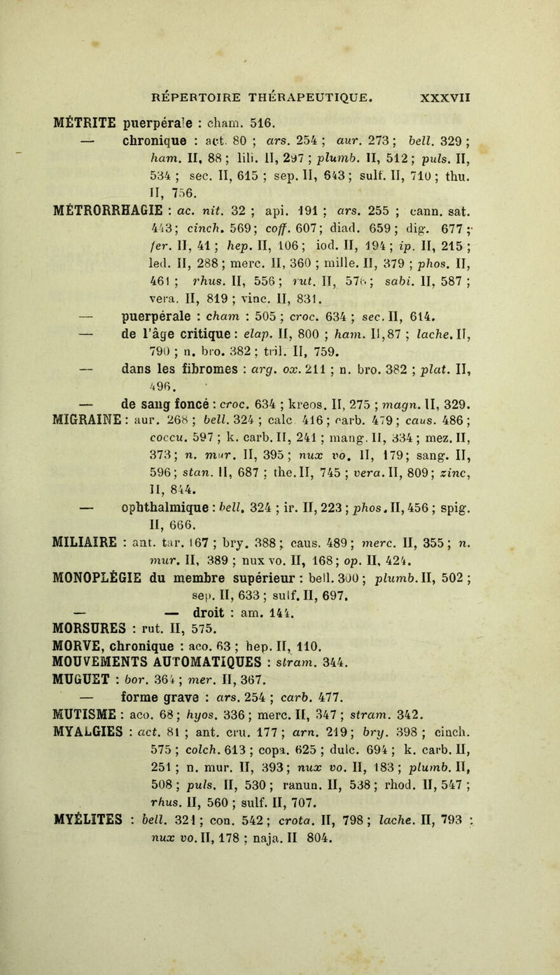 MÉTRITE puerpérale : cham. 516. — chronique : act. 80 ; ars. 254 ; aur. 273 ; bell. 329 ; ham. II, 88 ; lili. II, 297 ; plumb. II, 512; puis. II, 534 ; sec. II, 615 ; sep. II, 643 ; suif. II, 710 ; thu. II, 756. MÉTRORRHAGIE : ac. mit. 32 ; api. 191 ; ars. 255 ; eann. sat. 443; cinch, 569; coff. 607; diad. 659; dig. 677;- fer. II, 41 ; hep. II, 106; iod. Il, 194 ; ip. II, 215 ; led. II, 288 ; merc. H, 360 ; mille. Il, 379 ; phos. II, 461 ; rhus. II, 556; rut. II, 576; sabi. II, 587 ; vera. II, 819 ; \inc. II, 831. — puerpérale : cham : 505 ; croc. 634 ; sec. Il, 614, — de l’âge critique: elap. Il, 800 ; ham. 11,87 ; lâche. Il, 790 ; n. bro. 382 ; tril. II, 759. — dans les fibromes : arg. ox. 211 ; n. bro. 382 ; plat. II, 496. — de sang foncé : croc. 634 ; kreos. II, 275 ; magn. II, 329. MIGRAINE: aur. 268; bell. 324 ; cale 416; oarb. 479; caus. 486; coccu. 597 ; k. carb. II, 241 ; mang. II, 334 ; mez. II, 373; n. mur. II, 395; nux vo. II, 179; sang. II, 596; stem. Il, 687 ; the.II, 745 ; uera.II, 809; zinc, II, 844. — ophthalmique : bell, 324 ; ir. II, 223 ; phos, II, 456 ; spig. II, 666. MILIAIRE : ant. tar. 167 ; bry. 388; caus, 489; merc. II, 355; n. mur. II, 389 ; nux yo. II, 168; op. II, 424. MONOPLÉGIE du membre supérieur : bell. 300 ; plumb. II, 502 ; sep. II, 633; suif. II, 697. — — droit : am. 144. MORSURES : rut. II, 575. MORVE, chronique : aco. 63 ; hep. II, 110. MOUVEMENTS AUTOMATIQUES : stram. 344. MUGUET : bor. 364 ; mer. II, 367. — forme grave : ars. 254 ; carb. 477. MUTISME : aco. 68; hyos. 336; merc. II, 347 ; stram. 342. MYALGIES : act. 81 ; ant. cru. 177 ; arn. 219; bry. 398 ; cinch. 575 ; colch. 613 ; copa. 625 ; dulc. 694 ; k. carb. Il, 251 ; n. mur. II, 393; nux vo. II, 183; plumb. II, 508 ; puis. II, 530 ; ranun. II, 538 ; rhod. II, 547 ; rhus. II, 560 ; suif. II, 707. MYÉLITES : bell. 321; con. 542; crota. II, 798; lâche. Il, 793 : nux vo. II, 178 ; naja. II 804.