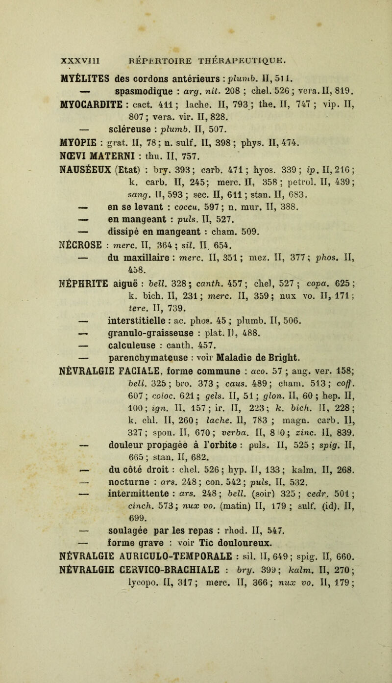 MYÉLITES des cordons antérieurs : plumb. II, 5il. — spasmodique : arg. nit. 208 ; chel. 526; vera.II, 819. MYOCARDITE : eact. 411; lâche. II, 793 ; the. II, 747 ; vip. II, 807 ; vera. vir. II, 828. — scléreuse : plumb. II, 507. MYOPIE : grat. II, 78 ; n. suif. II, 398 ; phys. II, 474. NŒVI MATERNI : thu. II, 757. NAUSÉEUX (Etat) : bry. 393; carb. 471; hyos. 339; ip. II, 216; k. carb. II, 245; merc. II, 358; petrol. II, 439; sang. II, 593 ; sec. II, 611 ; stan. II, 683. — en se levant : coccu. 597 ; n. mur. II, 388. — en mangeant : puis. II, 527. — dissipé en mangeant : cham. 509. NÉCROSE : merc. II, 364; sil. II, 655. — du maxillaire : merc. II, 351 ; mez. II, 377 ; phos. II, 458. NÉPHRITE aiguë : bell. 328; canth. 457; chel, 527 ; copa. 625; k. bich. II, 231; merc. II, 359; nux vo. II, 171; tere. II, 739. — interstitielle : ac. phos. 45 ; plumb. II, 506. — granulo-graisseuse : plat. I), 488. — calculeuse : canth. 457. — parenchymateuse : voir Maladie de Bright. NÉVRALGIE FACIALE, forme commune : aco. 57 ; ang. ver. 158; bell. 325 ; bro. 373 ; caus. 489; cham. 513; coff. 607 ; coloc. 621 ; gels. II, 51 ; glon. II, 60 ; hep. II, 100; ign. II, 157; ir. II, 223; k. bich. II, 228; k. chl. II, 260; lâche. Il, 783 ; magn. carb. Il, 327; spon. II, 670; verba. II, 8 0; zinc, il, 839. — douleur propagée à l’orbite : puis. II, 525 ; spig. II, 665 ; stan. II, 682. — du côté droit : chel. 526 ; hyp. II, 133 ; kalm. II, 268. — nocturne : ars. 248 ; con. 542 ; puis. II, 532. —- intermittente : ars. 248 ; bell. (soir) 325 ; cedr, 501 ; cinch. 573; nux vo. (matin) II, 179 ; suif. (id). II, 699. — soulagée par les repas : rhod. II, 547. — forme grave : voir Tic douloureux. NÉVRALGIE AURICUL0-TEMP0RALE : sil. 11,649; spig. II, 660. NÉVRALGIE CERVICO-BRACHIALE : bry. 399; kalm. II, 270; lycopo. II, 317; merc. II, 366; nux vo. II, 179;