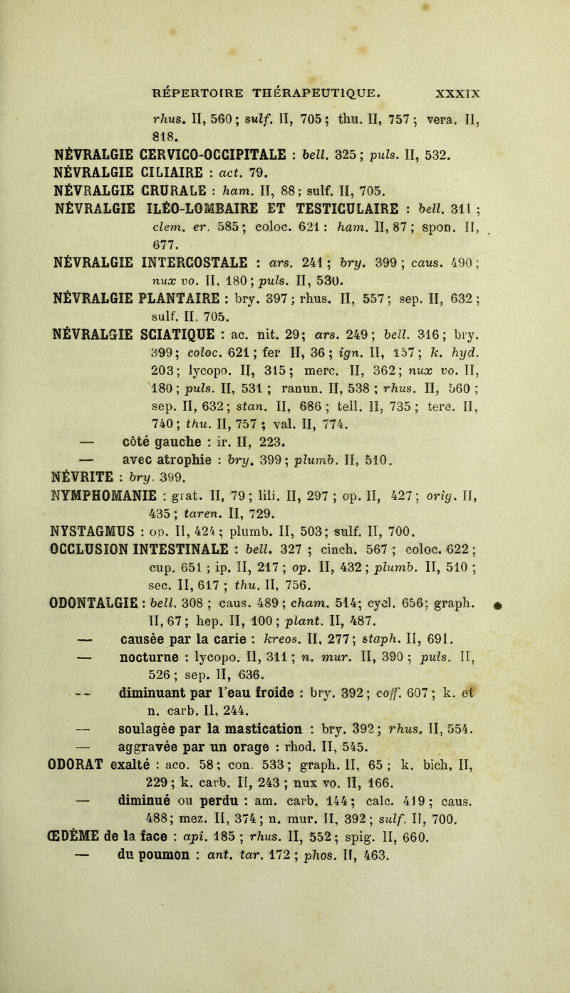 rhus. II, 560; suif. II, 705; thaï. II, 757 ; vera. II, 818. NÉVRALGIE CERVICO-OCCIPITALE : bell. 325 ; puis. II, 532. NÉVRALGIE CILIAIRE : act. 79. NÉVRALGIE CRURALE : ham. II, 88; suif. II, 705. NÉVRALGIE ILÉ0-L0&1BAIRE ET TESTICULAIRE : bell. 311 ; clem. er. 585; coloc. 621: ham. 11,87; spon. Il, 677. NÉVRALGIE INTERCOSTALE : ars. 241; hry. 399; caus. 490; nux uo. II, 180 ; puis. II, 530. NÉVRALGIE PLANTAIRE : bry. 397 ; rhus. II, 557; sep. II, 632; suif. II. 705. NÉVRALGIE SCIATIQUE : ac. nit. 29; ars. 249; bell. 316; bry. 399; coloc. 621; fer II, 36; ign. II, 157; 7c. hyd. 203; lycopo. II, 315; merc. II, 362; nux vo. II, 180 ; puis. II, 531 ; ranun. II, 538 ; rhus. II, 560 ; sep. 11,632; stan. II, 686; tell. II, 735; tere. II, 740 ; thu. Il, 757 ; val. II, 774. — côté gauche : ir. II, 223. — avec atrophie : bry. 399; plumb. II, 510. NÉVRITE : bry. 399. NYMPHOMANIE : grat. II, 79; lili. II, 297 ; op. II, 427; orig. II, 435 ; taren. II, 729. NYSTAGMUS : op. II, 424; plumb. II, 503; suif. II, 700. OCCLUSION INTESTINALE : bell. 327 ; cinch. 567 ; coloc. 622; cup. 651 ; ip. II, 217 ; op. II, 432; plumb. II, 510 ; sec. II, 617 ; thu. II, 756. 0D0NTALGIE : bell. 308 ; caus. 489; cham. 514; cycl. 656; grapb. 11,67; hep. II, 100; plant. II, 487. — causée par la carie : kreos. II, 277; staph. II, 691. — nocturne : lycopo. Il, 311 ; n. mur. II, 390 ; puis. II, 526 ; sep. II, 636. diminuant par l’eau froide : bry. 392; coff. 607; k. et n. carb. Il, 244. — soulagée par la mastication : bry. 392 ; rhus. II, 554. — aggravée par un orage : rhod. II, 545. ODORAT exalté : aco. 58; cou. 533; graph. II, 65; k. bich, II, 229 ; k. carb. II, 243 ; nux vo. II, 166. — diminué ou perdu ; am. carb. 144; cale. 419; caus. 488; mez. II, 374; n. mur. II, 392; suif. II, 700. ŒDÈME de la face : api. 185 ; rhus. II, 552 ; spig. Il, 660. — du poumon : ant. tar. 172 ; phos. Il, 463.