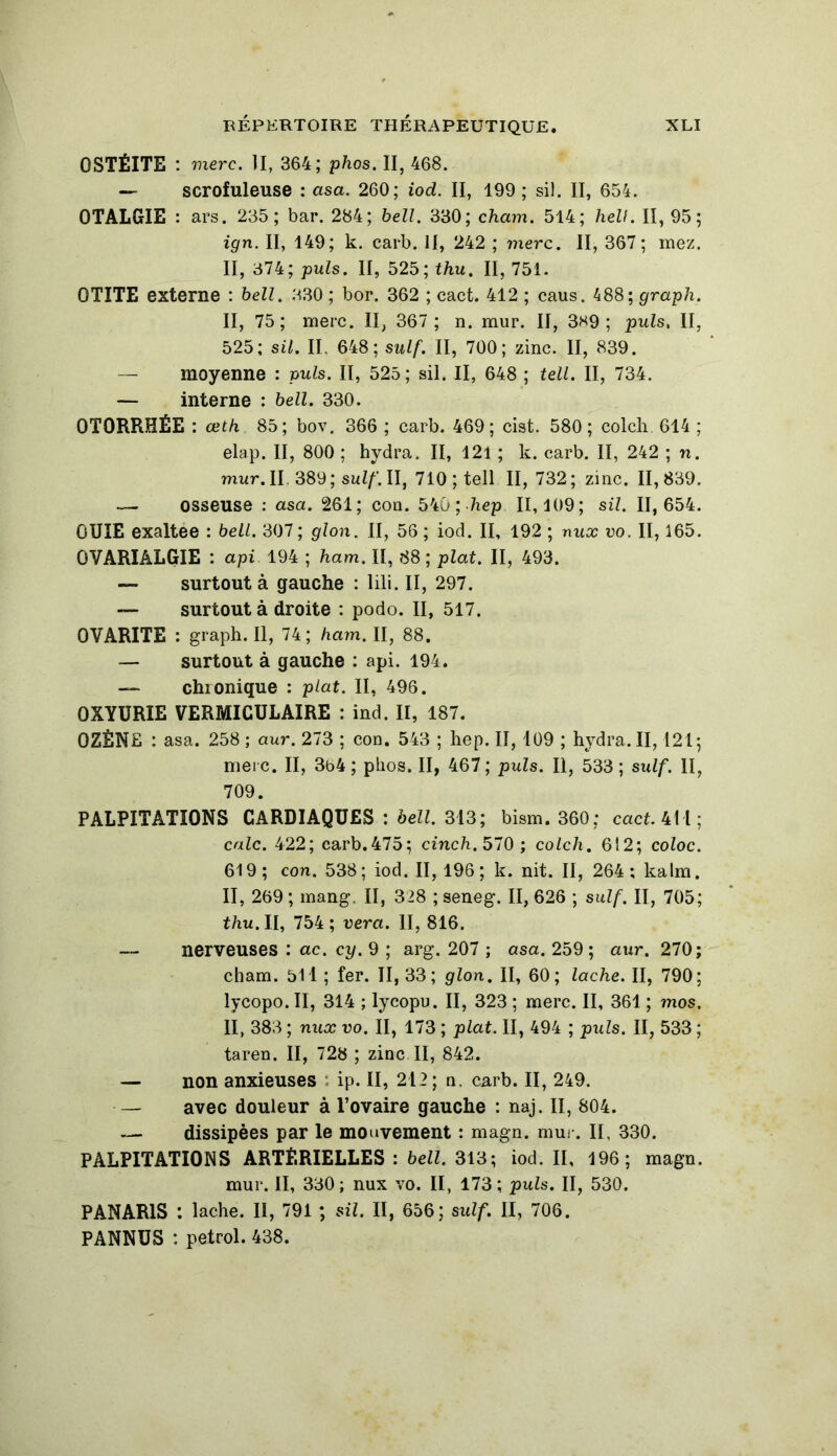 OSTÉITE : merc. II, 364; phos. II, 468. — scrofuleuse : asa. 260; iod. II, 199 ; sil. II, 654. OTALGIE : ars. 235; bar. 284; bell. 330; cham. 514; hell. II, 95; ign. Il, 149; k. carb. JI, 242 ; merc. II, 367; mez. II, 374; puis. II, 525; thu. II, 751. OTITE externe : bell. 830 ; bor. 362 ; cact. 412 ; caus. 488; graph. II, 75; merc. II, 367 ; n. mur. II, 389; puis, II, 525; sil. II. 648; suif. II, 700; zinc. Il, 839. — moyenne : puis. Il, 525; sil. Il, 648 ; tell. II, 734. — interne : bell. 330. OTORRHÉE : œth 85; bov. 366 ; carb. 469; cist. 580; colch 614 ; elap. II, 800 ; hydra. II, 121 ; k. carb. II, 242 ; n. mur. II 389 ; suif. II, 710; tell II, 732; zinc. 11,839. — osseuse : asa. 261; con. 540 ; hep 11,109; sil. 11,654. OUÏE exaltee : bell. 307 ; glon. II, 56 ; iod. II, 192 ; nux vo. II, 165. OVARIALGIE : api 194 ; ham, II, 88 ; plat. Il, 493. — surtout à gauche : lili. II, 297. — surtout à droite : podo. II, 517. 0VARITE : graph. Il, 74; ham. II, 88. — surtout à gauche : api. 194. — chionique : plat. II, 496. 0XYURIE VERMICULAIRE : ind. II, 187. 0ZÈNE : asa. 258 ; aur. 273 ; con. 543 ; hep. Il, 109 ; hydra. II, 121; merc. II, 3b4 ; phos. II, 467; puis. Il, 533 ; sidf. II, 709. PALPITATIONS CARDIAQUES : bell. 313; bism. 360; cact. 411; cale. 422; carb.475; cinch. 570 ; colch. 612; coloc. 619; con. 538; iod. 11,196; k. nit. II, 264; kalm. II, 269 ; mang. II, 328 ; seneg. II, 626 ; suif. II, 705; thu. U, 754; vera. II, 816. — nerveuses : ac. cy. 9 ; arg. 207 ; asa. 259; aur. 270; cham. 511 ; fer. II, 33 ; glon. II, 60 ; lâche. II, 790 ; lycopo. II, 314 ; lycopu. II, 323 ; merc. II, 361 ; mos. II, 383 ; nux vo. II, 173 ; plat. II, 494 ; puis. II, 533 ; taren. II, 728 ; zinc II, 842. — non anxieuses ip. II, 212; n. carb. II, 249. — avec douleur à l’ovaire gauche : naj. II, 804. — dissipées par le mouvement : magn. mur. Il, 330. PALPITATIONS ARTÉRIELLES : bell. 313; iod. II, 196; magn. mur. II, 330; nux vo. II, 173; puis. II, 530. PANARIS : lâche. II, 791 ; sil. Il, 656; suif. II, 706. PANNUS : petrol. 438.