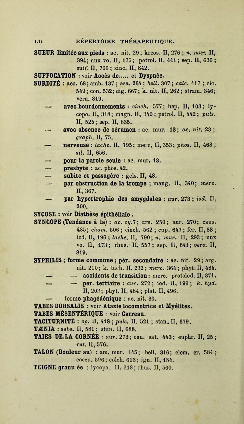 SUEUR limitée aux pieds : ac. nit. 29; kreos. II, 276 ; n. mur. II, 394; nux vo. II, 175; petrol. II, 441 ; sep. II, 636 ; suif. II, 706 ; zinc. II, 842. SUFFOCATION : voir Accès de et Dyspnée. SURDITÉ : aco. 68; amb. 137 ; asa. 264; bell. 307 ; cale. 417 ; cic, 549; con. 532; dig. 667 ; k. nit. II, 262 ; stram. 346; vera. 819. — avec bourdonnements : cinch. 577 ; hep. II, 103 ; ly- copo. II, 318; magn. II, 340; petrol. II, 442; puis. II, 525 ; sep. II, 635. — avec absence de cérumen : ac. mur. 13; ac. nit. 23 ; graph. II, 75. — nerveuse : lâche. II, 795; mere. 11,353; phos. II, 468 ; sil. II, 656. — pour la parole seule : ac. mur. 13. — presbyte : ac. phos. 42. — subite et passagère : gels. II, 48. — par obstruction de la trompe ; mang. II, 340; merc. Il, 367. — par hypertrophie des amygdales : aur. 273 ; iod. II, 200. SYC0SE : voir Diathèse épithéliale . SYNCOPE (Tendance à la) : ac. cy.l\ ars. 250; aur. 270; caus. 485; cham. 506 ; cinch. 562 ; cup. 647 ; fer. II, 33 ; iod. II, 196; lâche. II, 790; n. mur. II, 293; nux vo. Il, 173 ; rhus. II, 557 ; sep. II, 641 ; vera. II, 819. SYPHILIS ; forme commune ; pér. secondaire : ac. nit. 29 ; arg. nit. 210; k. bich. II, 232; merc. 364; phyt. II, 484. — — accidents de transition : merc. protoiod. II, 371. — — per. tertiaire : aur. 272 ; iod. II, 199 ; k. hyd. II, 203; phyt. II, 484 ; plat. II, 496. — forme phagédénique : ac. nit. 39. TABES D0RSALIS : voir Ataxie locomotrice et Myélites. TABES MÉSENTÉRIQUE : voir Carreau. TACITURNITÉ : op. II, 418 ; puis. II. 521 ; stan. II, 679. TÆNIA : saba. II, 581 ; stan. II, 688. TAIES DE.LA CORNÉE : aur. 273; can. sat. 443; euphr. II, 25; rut. II, 576. TALON (Douleur au) : am. mur. 145; bell. 316; clem. er. 584 ; coccu. 596; colch. 613; ign. II, 154. TEIGNE granu ée : lycopo. II, 318; rhus. II, 560.