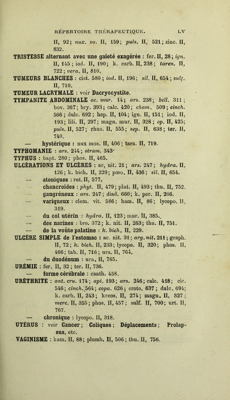 II, 92; nux. vo. II, 159; puis. II, 521; zinc. II, 832. TRISTESSE alternant avec une gaieté exagérée : fer. II, 28; ign. Il, 145 ; iod. II, 190; k. carb. II, 238 ; taren. II, 722 ; vera. II, 810. TUMEURS BLANCHES : cist. 580 ; iod. II, 196; sil. II, 654; suif. II, 710. TUMEUR LACRYMALE : voir Dacryocystite. TYMPANITE ABDOMINALE ac. mur. 14; ars. 238; bell. 311 ; bov. 367; bry. 393; cale. 420; cham. 509; cinch. 566 ; dulc. 692 ; hep. II, 104; ign. II, 151 ; iod. II, 193; lili. II, 297; magn. mur. II, 328; op. II, 425; puis. II, 527; rhus. II, 555; sep. II, 638; ter. II, 740. — hystérique : nux mos. II, 406 ; tara. II, 719. TYPH0MANIE : ars. 244; stram. 343* TYPHUS : bapt. 280 ; phos. II, 465. ULCÉRATIONS ET ULCÈRES : ac, nit. 21 ; ars. 247 ; hydra. II, 126; k. bich. II, 229; pœo. II, 436; sil. II, 654. — atoniques : rut. II, 577. chancroïdes : phyt. II, 479; plat. II, 493; thu. II, 752. gangréneux : ars. 247 ; diad. 660; k. per. II, 266. — variqueux : clem. vit. 586; ham. II, 86; lycopo. II, 319. — du col utérin : hydra. II, 123 ; mur. II, 385v — des narines : bro. 372; k. nit. Il, 263; thu. II, 751. — de la voûte palatine : k. bich. II, 229. ULCÈRE SIMPLE de l’estomac : ac. nit. 31; arg.nit. 211 ; graph. II, 72; k. bich. II, 233; lycopo. II, 320; phos. Il, 466; tab. II, 716 ; ura. II, 764. — du duodénum : ura. II, 765. URÉMIE : fer. II, 32 ; ter. II, 736. — forme cérébrale : canth. 458. URÊTHRITE : ant. cru. 174; api. 193; ars. 246; cale. 418; cic. 546; cinc7i. j>64; copa. 626; croto. 637 ; dulc. 694; k. carb. II, 243; kreos. II, 274; magn. II, 327 ; merc. II, 355; phos. II, 457; suif. II, 700; urt. II, 767. — chronique : lycopo. II, 318. UTÉRUS : voir Cancer ; Coliques ; Déplacements ; Prolap- sus, etc. VAGINISME : ham. II, 88; plumb. II, 506; thu. II, 756.