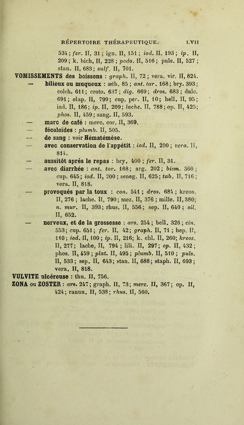 534; fer. II, 31 ; ign. II, 151 ; iod. II, 193 ; ip. II, 209 ; k. bich, II, 228 ; podo. Il, 516 ; puis. II, 527 ; stan. II, 683; suif. II, 701. VOMISSEMENTS des boissons : graph. II, 72 ; vera. vir. II, 824. — bilieux ou muqueux : æth. 85 ; ant. tar. 168; bry. 393; colch. 611 ; croto. 637 ; dig. 669 ; dros. 683 ; dulc. 691; elap. II, 799; eup. per. II, 10; hell. II, 95; ind. II, 186; ip. II, 209; lâche. II, 788; op. IT, 425; phos. II, 459; sang. II, 593. — marc de café : merc. cor. II, 369. — fécaloïdes : plumb. II, 505. de sang : voir Hématémèse. — avec conservation de l’appétit : iod. II, 200 ; vera. II, 814. — aussitôt après le repas : bry. 400 ; fer. II, 31. — avec diarrhée : ant. tar. 168; arg. 202; bism. 360; cup. 645; iod. II, 200; seneg. II, 625; tabc II, 716; vera. II, 818. — provoqués par la toux : con. 541 ; dros. 68't ; kreos. II, 276 ; lâche. II, 790; mez. II, 376 ; mille. 11,380; n. mur. II, 393; rhus. II, 556; sep. II, 640 ; sil. II, 652. — nerveux, et de la grossesse : ars. 254 ; bell. 326 ; cin. 553; cup. 651; fer. II, 42; graph. Il, 71 ; hep. II, 11.0 ; iod. II, 100; ip. II, 216; k. chl. II, 260; kreos. II, 277; lâche, II, 794 ; lili. II, 297; op. II, 432; phos. II, 459 ; plat. II, 495 ; plumb. II, 510 ; puis. II, 533; sep. II, 643; stan. II, 688; staph. II, 693; vera. Il, 818. VÜLVITE ulcéreuse : thu. II, 756. ZONA ou Z0STER : ars. 247; graph. II, 73; merc. II, 367; op. II, 424; ranun. II, 538; rhus. Il, 560.