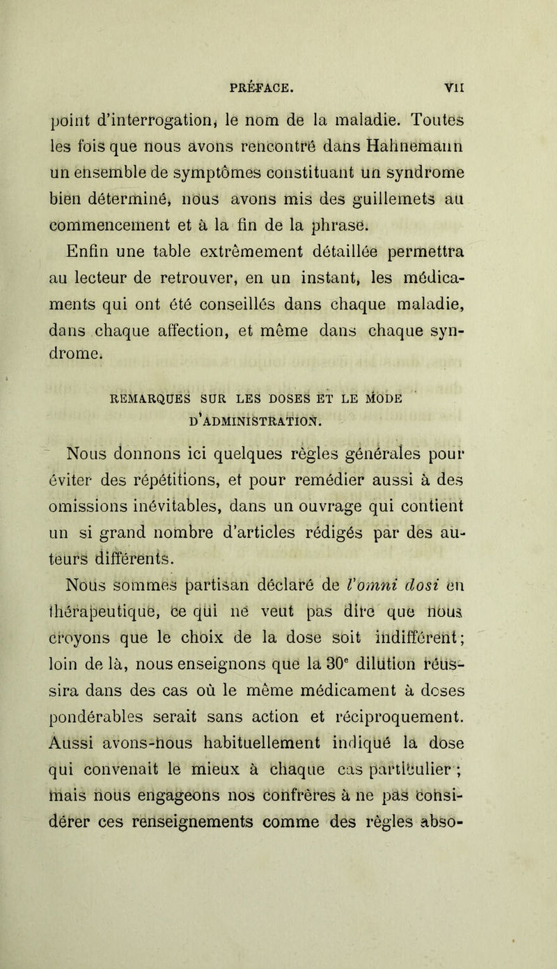 point d'interrogation* le nom de la maladie. Toutes les fois que nous avons rencontre dans Hahnemann un ensemble de symptômes constituant un syndrome bien déterminé, nous avons mis des guillemets au commencement et à la fin de la phrase. Enfin une table extrêmement détaillée permettra au lecteur de retrouver, en un instant, les médica- ments qui ont été conseillés dans chaque maladie, dans chaque affection, et même dans chaque syn- drome. REMARQUES SUR LES DOSES ET LE MODE d’administration. Nous donnons ici quelques règles générales pour éviter des répétitions, et pour remédier aussi à des omissions inévitables, dans un ouvrage qui contient un si grand nombre d’articles rédigés par des au- teurs différents. Noüs sommes partisan déclaré de Vomni closi en thérapeutique, Ce qui ne veut pas dire que nous croyons que le choix de la dose soit indifférent ; loin de là, nous enseignons que la 30e dilution réus- sira dans des cas où le même médicament à doses pondérables serait sans action et réciproquement. Aussi avons-nous habituellement indiqué la dose qui convenait le mieux à chaque cas particulier ; mais nous engageons nos confrères à ne pas Consi- dérer ces renseignements comme des règles abso-