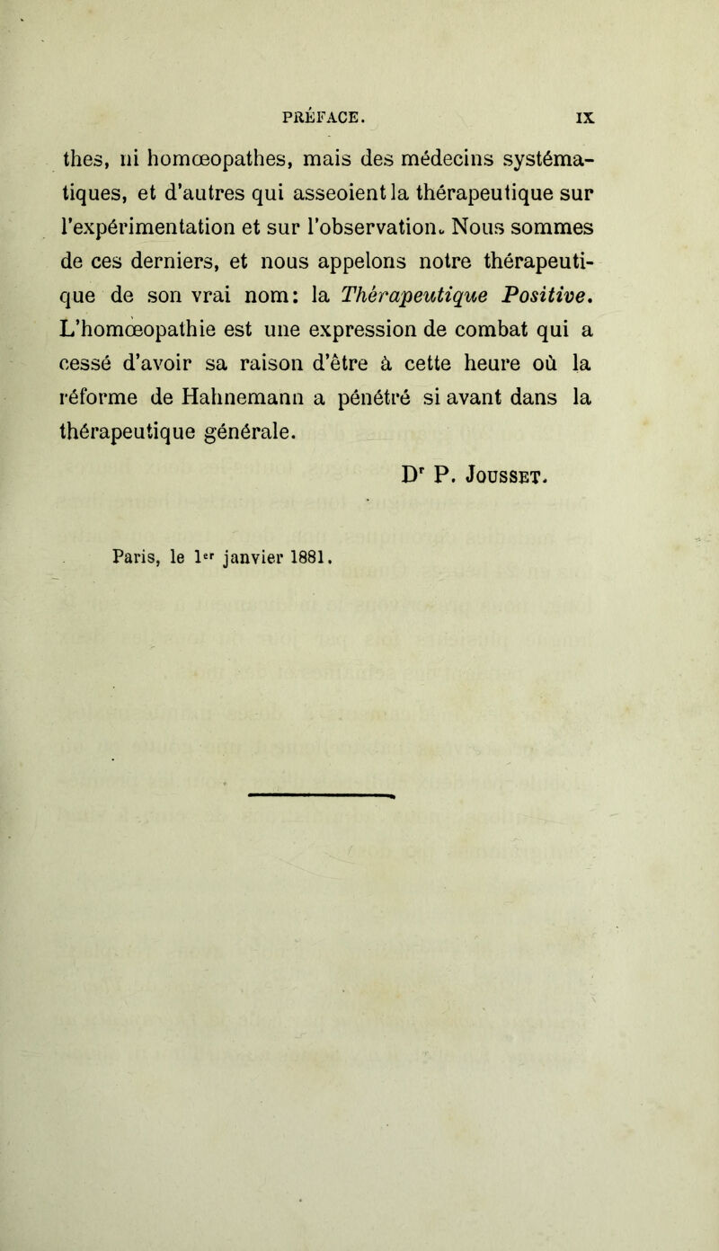 thés, ni homœopathes, mais des médecins systéma- tiques, et d’autres qui asseoient la thérapeutique sur l’expérimentation et sur l’observation^ Nous sommes de ces derniers, et nous appelons notre thérapeuti- que de son vrai nom: la Thérapeutique Positive. L’homœopathie est une expression de combat qui a cessé d’avoir sa raison d’être à cette heure où la réforme de Hahnemann a pénétré si avant dans la thérapeutique générale. Dr P. Jousset. Paris, le 1er janvier 1881.