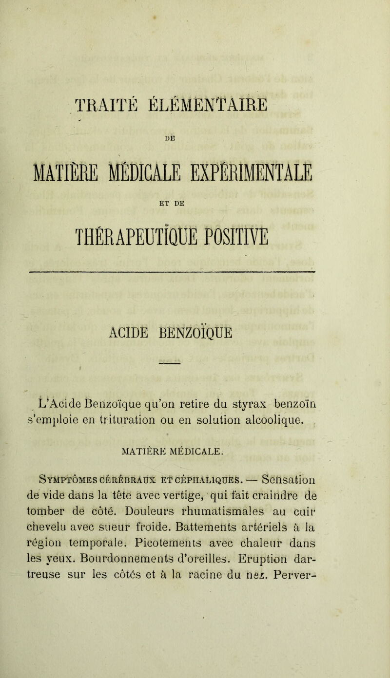 TRAITÉ ÉLÉMENTAIRE DE MATIERE MÉDICALE EXPÉRIMENTALE ET DE THÉRAPEUTIQUE POSITIVE ACIDE BENZOÏQUE L’Acide Benzoïque qu’on retire du styrax benzoïn s’emploie en trituration ou en solution alcoolique. MATIÈRE MÉDICALE. Symptômes cérébraux et céphaliques.— Sensation de vide dans la tête avec vertige, qui fait craindre de tomber de côté. Douleurs rhumatismales au cuir chevelu avec sueur froide. Battements artériels à la région temporale. Picotements avec chaleur dans les yeux. Bourdonnements d’oreilles. Eruption dar- treuse sur les côtés et à la racine du nez. Perver-