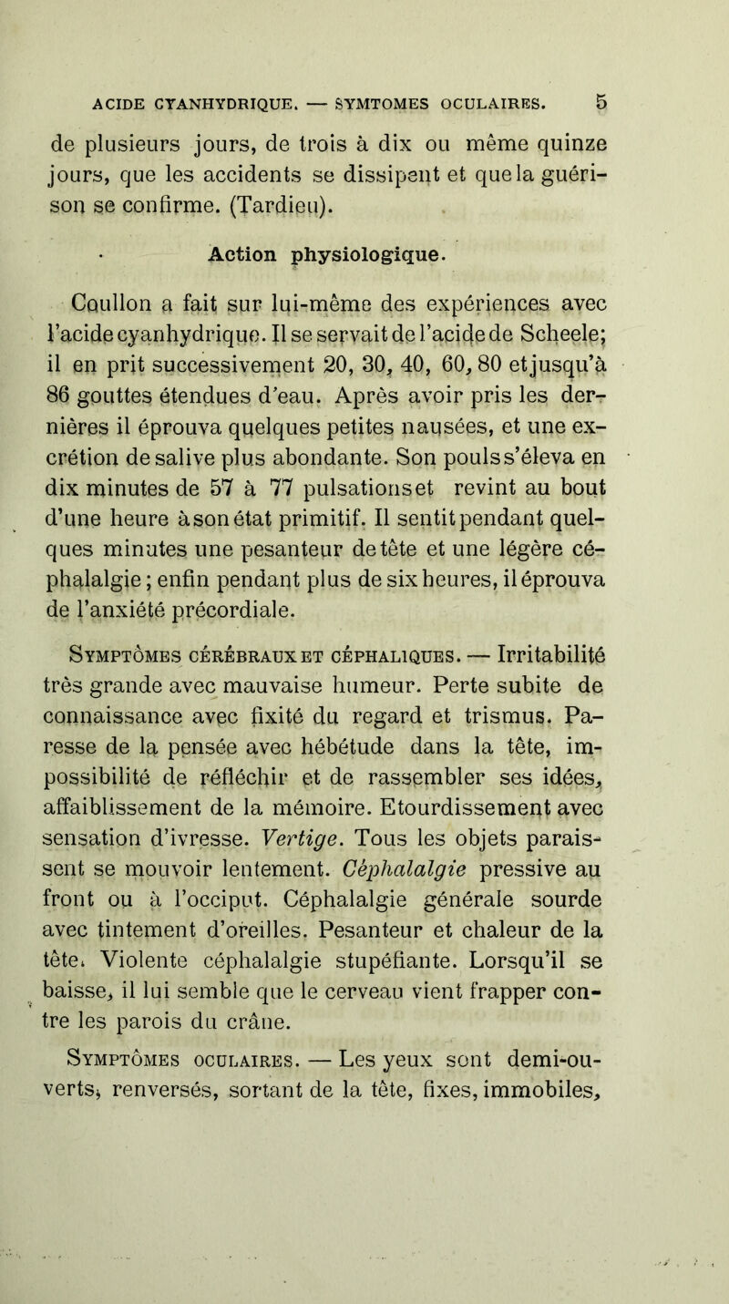 de plusieurs jours, de trois à dix ou même quinze jours, que les accidents se dissipent et quela guéri- son se confirme. (Tardipu). Action physiologique. Cûullon a fait sur lui-même des expériences avec l’acide cyanhydrique. Il se servait de l’acide de Scheele; il en prit successivement 20, 30, 40, 60,80 et jusqu’à 86 gouttes étendues d’eau. Après avoir pris les der- nières il éprouva quelques petites nausées, et une ex- crétion de salive plus abondante. Son pouls s’éleva en dix minutes de 57 à 77 pulsations et revint au bout d’une heure àsonétat primitif. Il sentitpendant quel- ques minutes une pesanteur de tête et une légère cé- phalalgie ; enfin pendant plus de six heures, il éprouva de l’anxiété précordiale. Symptômes cérébraux et céphaliques. — Irritabilité très grande avec mauvaise humeur. Perte subite de connaissance avec fixité du regard et trismus* Pa- resse de la pensée avec hébétude dans la tête, im- possibilité de réfléchir et de rassembler ses idées* affaiblissement de la mémoire. Etourdissement avec sensation d’ivresse. Vertige. Tous les objets parais- sent se mouvoir lentement. Céphalalgie pressive au front ou à l’occiput. Céphalalgie générale sourde avec tintement d’oreilles. Pesanteur et chaleur de la tête* Violente céphalalgie stupéfiante. Lorsqu’il se baisse* il lui semble que le cerveau vient frapper con- tre les parois du crâne. Symptômes oculaires. — Les yeux sont demi-ou- vertsj renversés, sortant de la tête, fixes, immobiles.