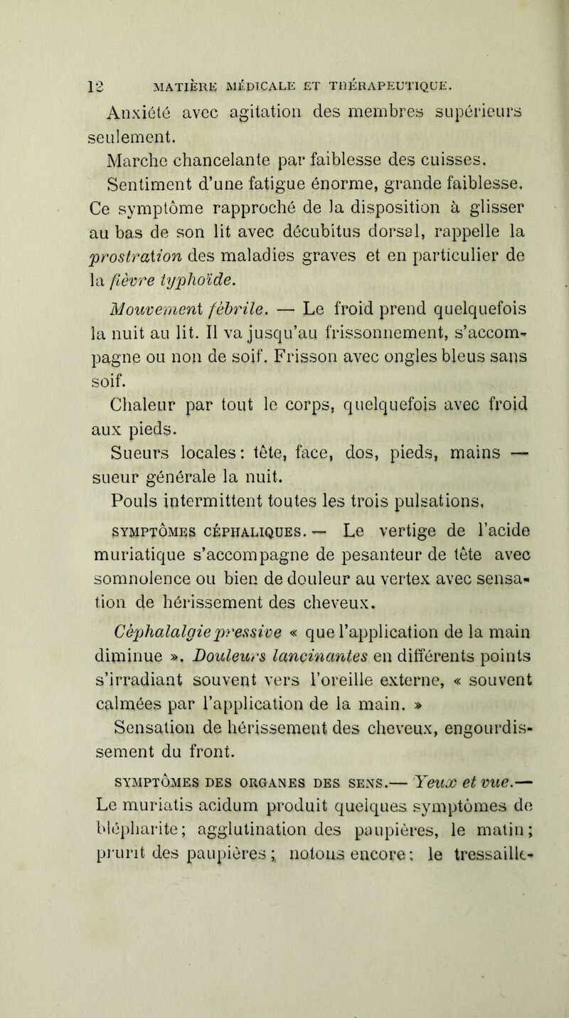 Anxiété avec agitation des membres supérieurs seulement. Marche chancelante par faiblesse des cuisses. Sentiment d’une fatigue énorme, grande faiblesse. Ce symptôme rapproché de la disposition à glisser au bas de son lit avec décubitus dorsal, rappelle la prostration des maladies graves et en particulier de la fièvre typhoïde. Mouvement fébrile. — Le froid prend quelquefois la nuit au lit. Il va jusqu’au frissonnement, s’accom- pagne ou non de soif. Frisson avec ongles bleus sans soif. Chaleur par tout le corps, quelquefois avec froid aux pieds. Sueurs locales: tête, face, dos, pieds, mains — sueur générale la nuit. Pouls intermittent toutes les trois pulsations, symptômes céphaliques. — Le vertige de l’acide muriatique s’accompagne de pesanteur de tête avec somnolence ou bien de douleur au vertex avec sensa- tion de hérissement des cheveux. Céphalalgie pressive « que l’application de la main diminue ». Douleurs lancinantes en différents points s’irradiant souvent vers l’oreille externe, « souvent calmées par l’application de la main, » Sensation de hérissement des cheveux, engourdis- sement du front. SYMPTÔMES DES ORGANES DES SENS.— YeUX et Vite.— Le muriatis acidum produit quelques symptômes de blépharite; agglutination des paupières, le matin; prurit des paupières ; notons encore; le tressaille-