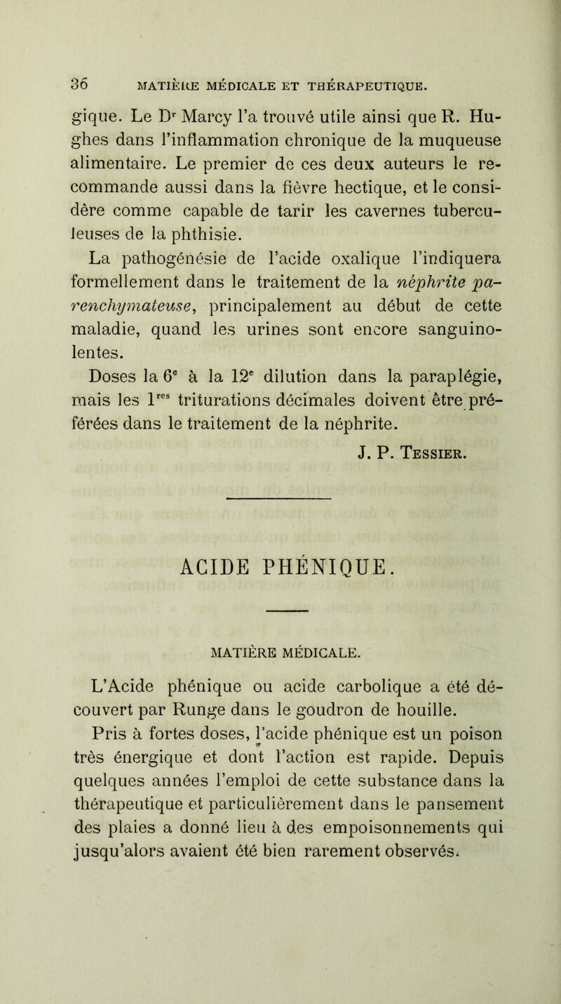 gique. Le Dr Marcy l’a trouvé utile ainsi que R. Hu- ghes dans l’inflammation chronique de la muqueuse alimentaire. Le premier de ces deux auteurs le re- commande aussi dans la fièvre hectique, et le consi- dère comme capable de tarir les cavernes tubercu- leuses de la phthisie. La pathogénésie de l’acide oxalique l’indiquera formellement dans le traitement de la néphrite pa- renchymateuse, principalement au début de cette maladie, quand les urines sont encore sanguino- lentes. Doses la 6e à la 12e dilution dans la paraplégie, mais les lres triturations décimales doivent être pré- férées dans le traitement de la néphrite. J. P. Tessier. ACIDE PHÉNIQUE. MATIÈRE MÉDICALE. L’Acide phénique ou acide carbolique a été dé- couvert par Runge dans le goudron de houille. Pris à fortes doses, l’acide phénique est un poison très énergique et dont l’action est rapide. Depuis quelques années l’emploi de cette substance dans la thérapeutique et particulièrement dans le pansement des plaies a donné lieu à des empoisonnements qui jusqu’alors avaient été bien rarement observés*