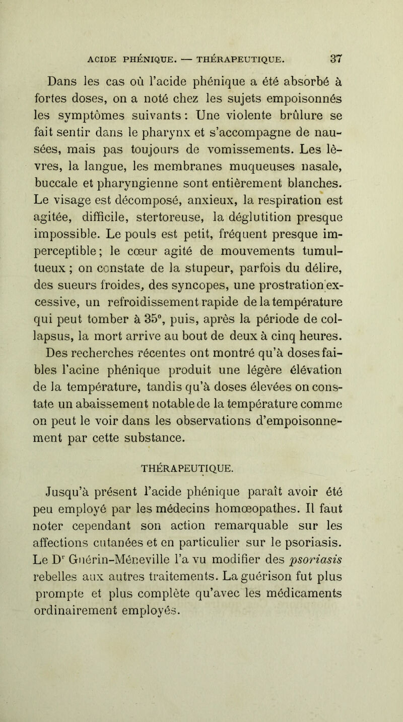 Dans les cas où l’acide phénique a été absorbé à fortes doses, on a noté chez les sujets empoisonnés les symptômes suivants : Une violente brûlure se fait sentir dans le pharynx et s’accompagne de nau- sées, mais pas toujours de vomissements. Les lè- vres, la langue, les membranes muqueuses nasale, buccale et pharyngienne sont entièrement blanches. Le visage est décomposé, anxieux, la respiration est agitée, difficile, stertoreuse, la déglutition presque impossible. Le pouls est petit, fréquent presque im- perceptible ; le cœur agité de mouvements tumul- tueux ; on constate de la stupeur, parfois du délire, des sueurs froides, des syncopes, une prostration ex- cessive, un refroidissement rapide de la température qui peut tomber à 35°, puis, après la période de col- lapsus, la mort arrive au bout de deux à cinq heures. Des recherches récentes ont montré qu’à doses fai- bles Facine phénique produit une légère élévation de la température, tandis qu’à doses élevées on cons- tate un abaissement notable de la température comme on peut le voir dans les observations d’empoisonne- ment par cette substance. THÉRAPEUTIQUE. Jusqu’à présent l’acide phénique paraît avoir été peu employé par les médecins homœopathes. Il faut noter cependant son action remarquable sur les affections cutanées et en particulier sur le psoriasis. Le Dr Guérin-Méneville l’a vu modifier des psoriasis rebelles aux autres traitements. La guérison fut plus prompte et plus complète qu’avec les médicaments ordinairement employés.