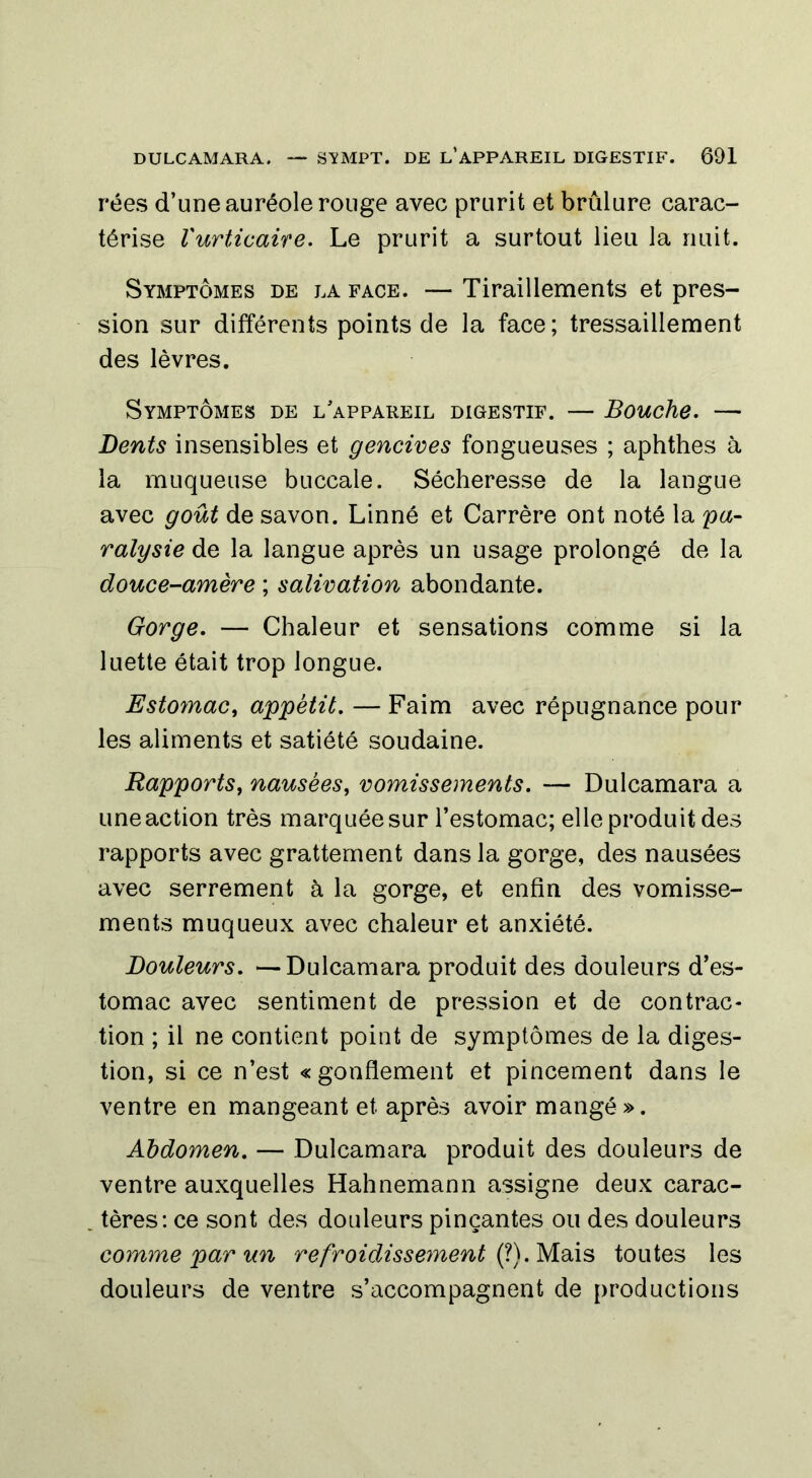 rées d’une auréole rouge avec prurit et brûlure carac- térise l'urticaire. Le prurit a surtout lieu la nuit. Symptômes de la face. — Tiraillements et pres- sion sur différents points de la face; tressaillement des lèvres. Symptômes de l'appareil digestif. — Bouche. — Dents insensibles et gencives fongueuses ; aphthes à la muqueuse buccale. Sécheresse de la langue avec goût de savon. Linné et Carrère ont noté la 'pa- ralysie de la langue après un usage prolongé de la douce-amère ; salivation abondante. Gorge. — Chaleur et sensations comme si la luette était trop longue. Estomac, appétit. — Faim avec répugnance pour les aliments et satiété soudaine. Rapports, nausées, vomissements. — Dulcamara a une action très marquée sur l’estomac; elle produit des rapports avec grattement dans la gorge, des nausées avec serrement à la gorge, et enfin des vomisse- ments muqueux avec chaleur et anxiété. Douleurs. —Dulcamara produit des douleurs d’es- tomac avec sentiment de pression et de contrac- tion ; il ne contient point de symptômes de la diges- tion, si ce n’est «gonflement et pincement dans le ventre en mangeant et après avoir mangé». Abdomen. — Dulcamara produit des douleurs de ventre auxquelles Hahnemann assigne deux carac- tères: ce sont des douleurs pinçantes ou des douleurs comme par un refroidissement (?). Mais toutes les douleurs de ventre s’accompagnent de productions