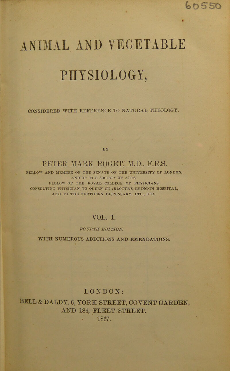 tosso t ANIMAL AND VEGETABLE PHYSIOLOGY, CONSIDERED WITH REFERENCE TO NATURAL THEOLOGY. BY PETER MARK ROGET, M.D., F.R.S. FELLOW AND MEMBER OF THE SENATE OF THE UNIVERSITY OF LONDON, AND OF THE SOCIETY OF ARTS, FELLOW OF THE ROYAL COLLEGE OF PHYSICIANS, CONSULTING PHYSICIAN TO QUEEN CHARLOTTE'S LYING-IN HOSPITAL, AND TO THE NORTHERN DISPENSARY, ETC., ETC. YOL. I. FOURTH EDITION. WITH NUMEROUS ADDITIONS AND EMENDATIONS. LONDON: BELL & DALDY, 6, YORK STREET, COYENT GARDEN, AND 186, FLEET STREET. 1867.