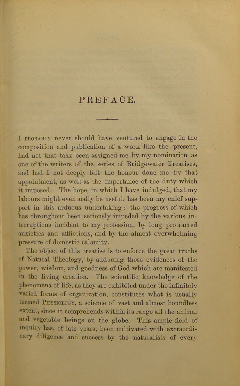PREFACE. I probably never should have ventured to engage in the composition and publication of a work like the present, had not that task been assigned me by my nomination as one of the writers of the series of Bridgewater Treatises, and had I not deeply felt the honour done me by that appointment, as well as the importance of the duty which it imposed. The hope, in which I have indulged, that my labours might eventually be useful, has been my chief sup- port in this arduous undertaking; the progress of which has throughout been seriously impeded by the various in- terruptions incident to my profession, by long protracted anxieties and afflictions, and by the almost overwhelming- pressure of domestic calamity. The object of this treatise is to enforce the great truths of Natural Theology, by adducing those evidences of the power, wisdom, and goodness of God which are manifested in the living creation. The scientific knowledge of the phenomena of life, as they are exhibited under the infinitely varied forms of organization, constitutes what is usually termed Physiology, a science of vast and almost boundless extent, since it comprehends within its range all the animal and vegetable beings on the globe. This ample field of inquiry has, of late years, been cultivated with extraordi- nary diligence and success by the naturalists of every