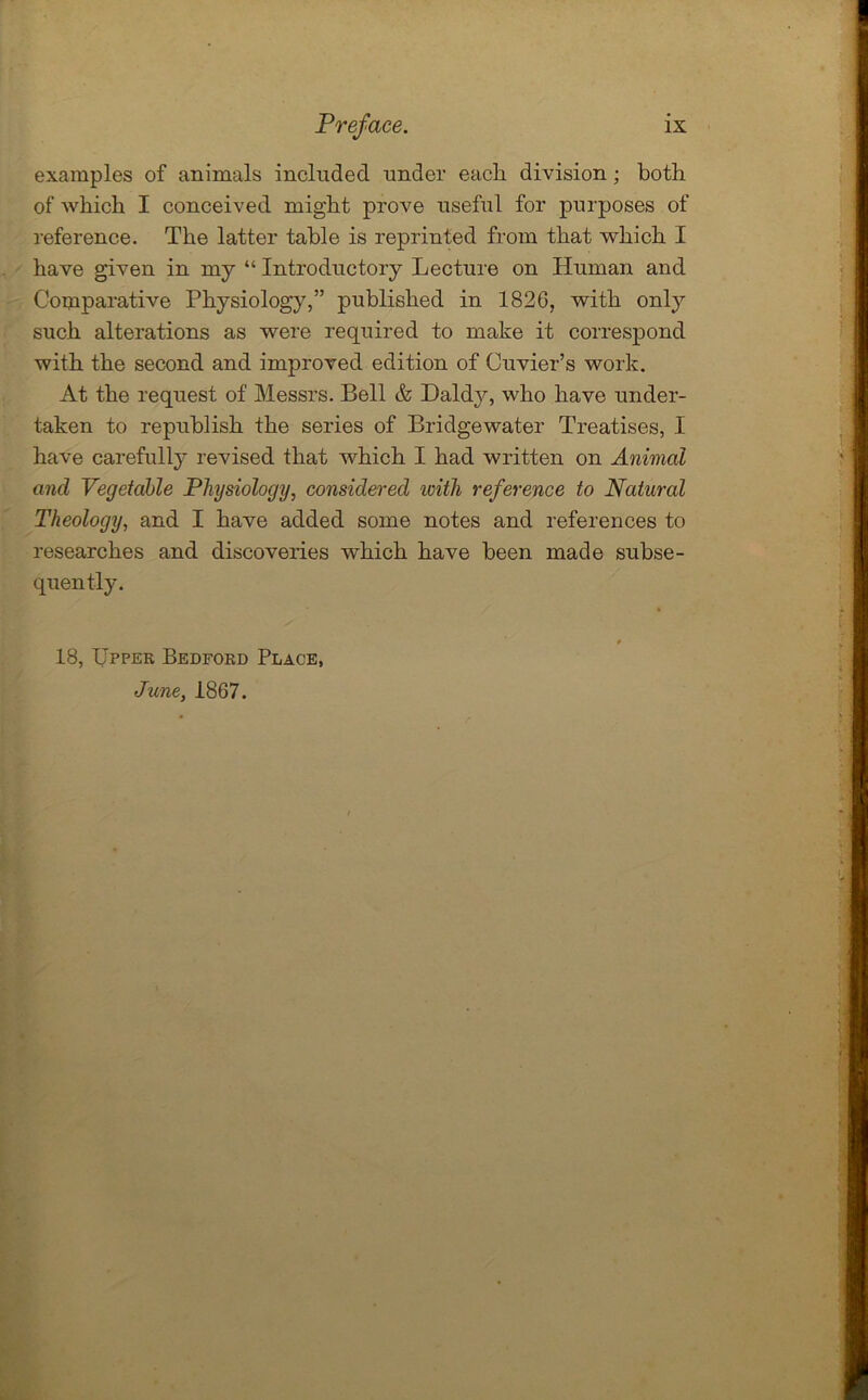 examples of animals included under each division ; both of which I conceived might prove useful for purposes of reference. The latter table is reprinted from that which I have given in my “ Introductory Lecture on Human and Comparative Physiology,” published in 1826, with only such alterations as were required to make it correspond with the second and improved edition of Cuvier’s work. At the request of Messrs. Bell & Daldjq who have under- taken to republish the series of Bridgewater Treatises, I have carefully revised that which I had written on Animal and Vegetable Physiology, considered ivith reference to Natural Theology, and I have added some notes and references to researches and discoveiies which have been made subse- quently. 18, Upper Bedford Place, June, 1867.