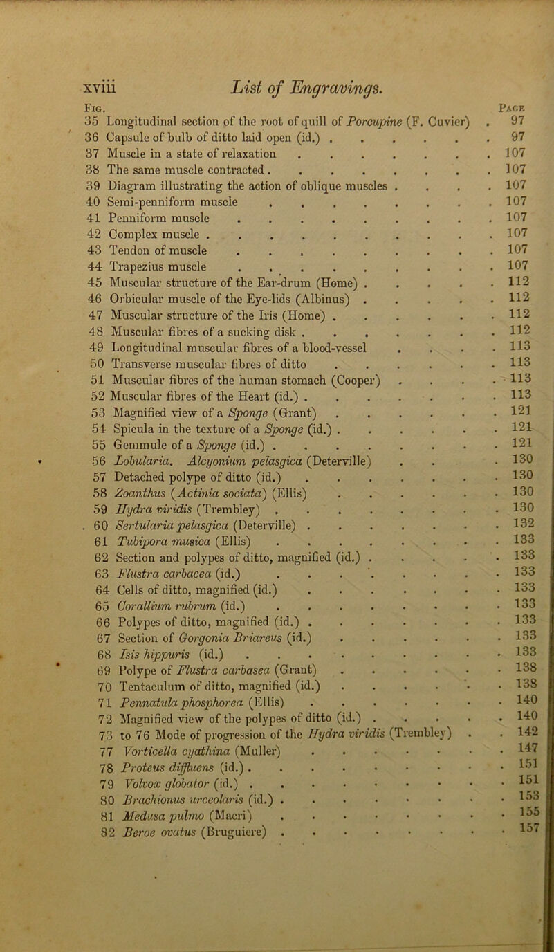 Fig. 35 Longitudinal section of the root of quill of Porcupine (F. Cuvier) 36 Capsule of bulb of ditto laid open (id.) ..... 37 Muscle in a state of relaxation ...... 38 The same muscle contracted ....... 39 Diagram illustrating the action of oblique muscles 40 Semi-penniform muscle 41 Penniform muscle 42 Complex muscle . 43 Tendon of muscle 44 Trapezius muscle 45 Muscular structure of the Ear-drum (Home) 46 Orbicular muscle of the Eye-lids (Albinus) 47 Muscular structure of the Iris (Home) . 48 Muscular fibres of a sucking disk . 49 Longitudinal muscular fibres of a blood-vesse 50 Transverse muscular fibres of ditto 51 Muscular fibres of the human stomach (Cooper) 52 Muscular fibres of the Heart (id.) . 53 Magnified view of a Sponge (Grant) 54 Spicula in the texture of a Sponge (id.) . 55 Gem mule of a Sponge (id.) . 56 Lobularia. Alcyonium pelasgica (Deterville 57 Detached polype of ditto (id.) 58 Zoanthus (Actinia sociatci) (Ellis) 59 Hydra viridis (Trembley) . 60 Sertularia pelasgica (Deterville) . 61 Tubipora musica (Ellis) 62 Section and polypes of ditto, magnified (id.) 63 Flustra carbacea (id.) 64 Cells of ditto, magnified (id.) 65 Corallium, rubrum (id.) 66 Polypes of ditto, magnified (id.) . 67 Section of Gorgonia Briareus (id.) 68 Isis hippuris (id.) 69 Polype of Flustra carbasea (Grant) 70 Tentaculum of ditto, magnified (id.) 71 Pennatula phosphorea (Ellis) 72 Magnified view of the polypes of ditto (id.) 73 to 76 Mode of progression of the Hydra viridis (Trembley) 77 Vorticella cyathina (Muller) 78 Proteus diffluens (id.) . 79 Volvox globator (id.) . 80 Brachionus urceolaris (id.) 81 Medusa pulmo (Macri) 82 Beroe ovatus (Bruguiere) Page . 97 . 97 . 107 . 107 . 107 . 107 . 107 . 107 . 107 . 107 . 112 . 112 . 112 . 112 . 113 . 113 . 113 . 113 . 121 . 121 . 121 . 130 . 130 . 130 . 130 . 132 . 133 . 133 . 133 . 133 . 133 . 133 . 133 . 133 . 138 . 138 . 140 . 140 . 142 . 147 . 151 . 151 . 153 . 155 . 157