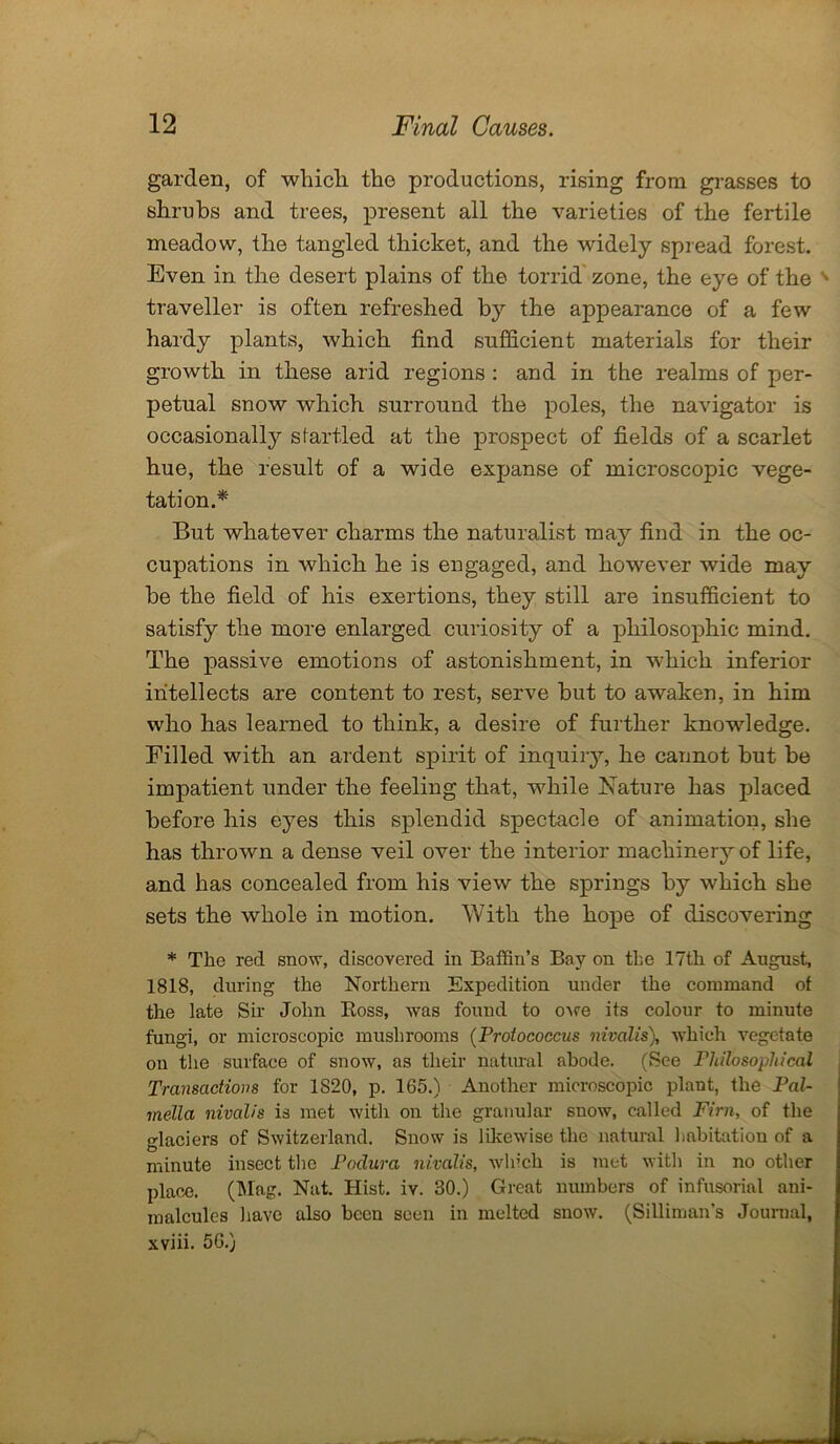 garden, of which the productions, rising from grasses to shrubs and trees, present all the varieties of the fertile meadow, the tangled thicket, and the widely spread forest. Even in the desert plains of the torrid zone, the eye of the s traveller is often refreshed by the appearance of a few hardy plants, which find sufficient materials for their growth in these arid regions : and in the realms of per- petual snow which surround the poles, the navigator is occasionally startled at the prospect of fields of a scarlet hue, the result of a wide expanse of microscopic vege- tation.* But whatever charms the naturalist may find in the oc- cupations in which he is engaged, and however wide may be the field of his exertions, they still are insufficient to satisfy the more enlarged curiosity of a philosophic mind. The passive emotions of astonishment, in which inferior intellects are content to rest, serve but to awaken, in him who has learned to think, a desire of further knowledge. Filled with an ardent spirit of inquiry, he cannot but be impatient under the feeling that, while Nature has placed before his eyes this splendid spectacle of animation, she has thrown a dense veil over the interior machinery of life, and has concealed from his view the springs by which she sets the whole in motion. With the hope of discovering * The red snow, discovered in Baffin’s Bay on the 17th of August, 1818, during the Northern Expedition under the command of the late Sir John Boss, was found to owe its colour to minute fungi, or microscopic mushrooms (Protococcus nivalis), which vegetate on the surface of snow, as their natural abode. (See Philosophical Transactions for 1820, p. 165.) Another microscopic plant, the Pal- ladia nivalis is met with on the granular snow, called Firn, of the glaciers of Switzerland. Snow is likewise the natural habitation of a minute insect the Podura nivalis, which is met with in no other place. (Mag. Nat. Hist. iv. 30.) Great numbers of infusorial ani- malcules have also been seen in melted snow. (Silliman’s Journal, xviii. 56.)