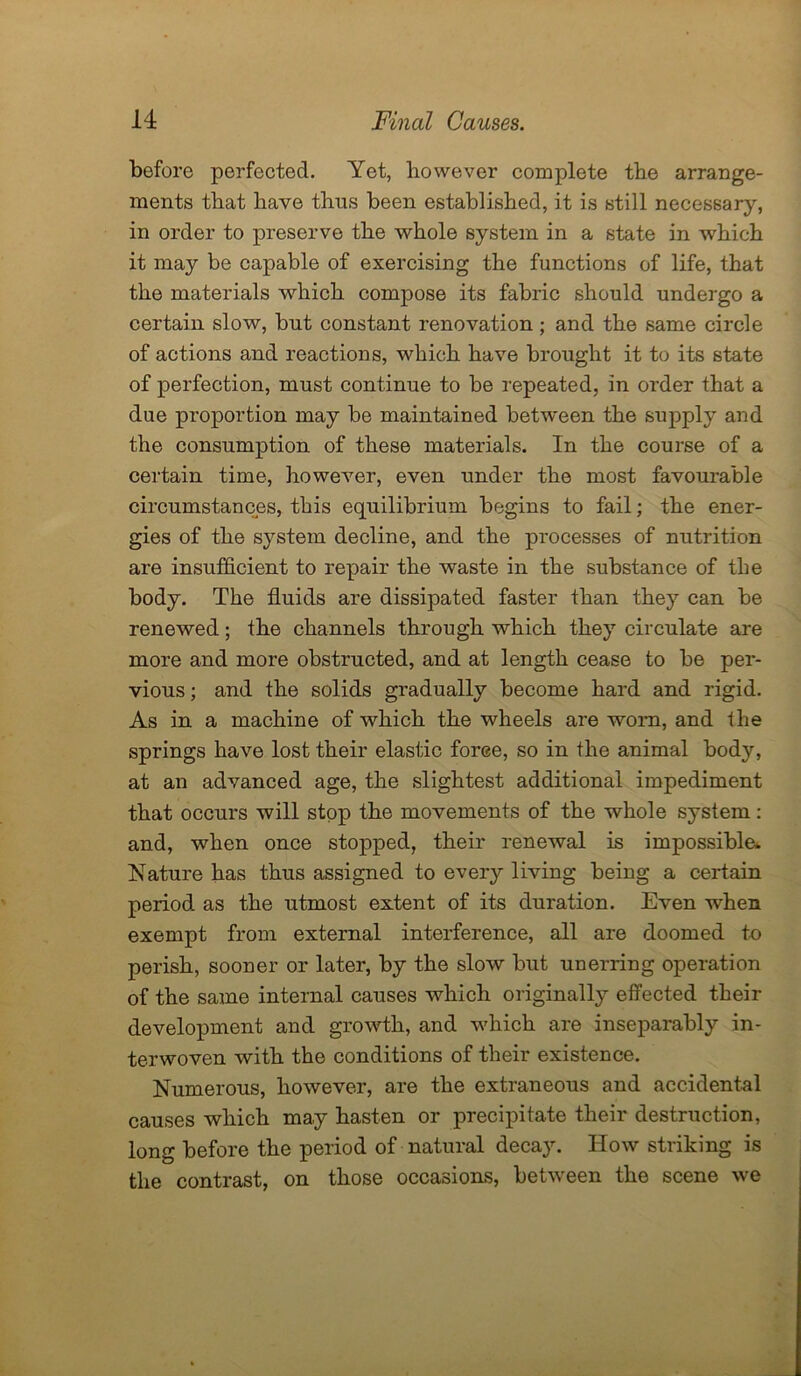 before perfected. Yet, however complete the arrange- ments that have thus been established, it is still necessary, in order to preserve the whole system in a state in which it may be capable of exercising the functions of life, that the materials which compose its fabric should undergo a certain slow, but constant renovation; and the same circle of actions and reactions, which have brought it to its state of perfection, must continue to be repeated, in order that a due proportion may be maintained between the supply and the consumption of these materials. In the course of a certain time, however, even under the most favourable circumstances, this equilibrium begins to fail; the ener- gies of the system decline, and the processes of nutrition are insufficient to repair the waste in the substance of the body. The fluids are dissipated faster than they can be renewed; the channels through which they circulate are more and more obstructed, and at length cease to be per- vious ; and the solids gradually become hard and rigid. As in a machine of which the wheels are worn, and the springs have lost their elastic force, so in the animal body, at an advanced age, the slightest additional impediment that occurs will stop the movements of the whole system: and, when once stopped, their renewal is impossible* Nature has thus assigned to every living being a certain period as the utmost extent of its duration. Even when exempt from external interference, all are doomed to perish, sooner or later, by the slow but unerring operation of the same internal causes which originally effected their development and growth, and which are inseparably in- terwoven with the conditions of their existence. Numerous, however, are the extraneous and accidental causes which may hasten or precipitate their destruction, long before the period of natural decay. How striking is the contrast, on those occasions, between the scene we