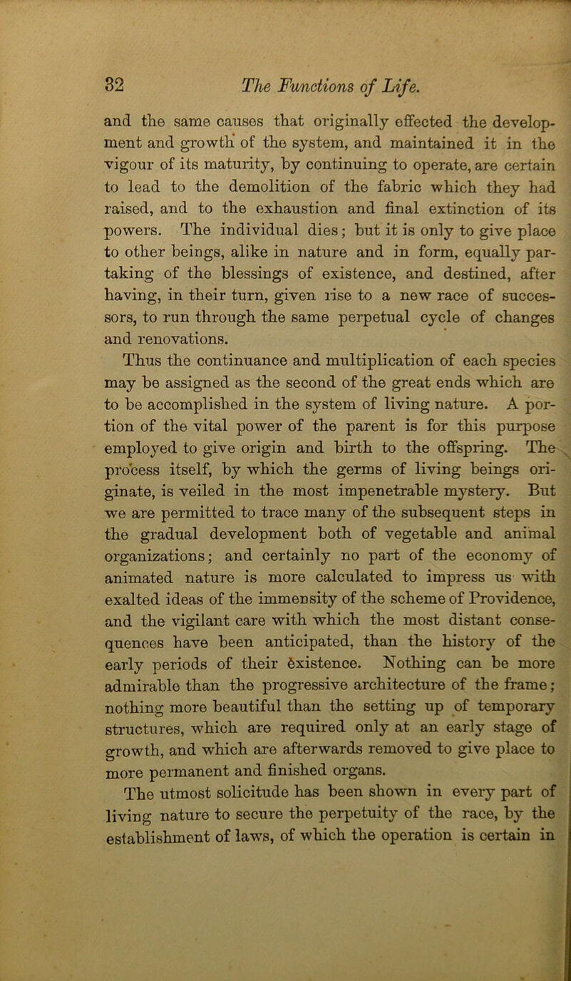 and the same causes that originally effected the develop- ment and growth' of the system, and maintained it in the vigour of its maturity, by continuing to operate, are certain to lead to the demolition of the fabric which they had raised, and to the exhaustion and final extinction of its powers. The individual dies; but it is only to give place to other beings, alike in nature and in form, equally par- taking of the blessings of existence, and destined, after having, in their turn, given lise to a new race of succes- sors, to run through the same perpetual cycle of changes and renovations. Thus the continuance and multiplication of each species may be assigned as the second of the great ends which are to be accomplished in the system of living nature. A por- tion of the vital power of the parent is for this purpose employed to give origin and birth to the offspring. The process itself, by which the germs of living beings ori- ginate, is veiled in the most impenetrable mystery. But we are permitted to trace many of the subsequent steps in the gradual development both of vegetable and animal organizations; and certainly no part of the economy of animated nature is more calculated to impress us with exalted ideas of the immensity of the scheme of Providence, and the vigilant care with which the most distant conse- quences have been anticipated, than the history of the early periods of their Existence. Nothing can be more admirable than the progressive architecture of the frame; nothing more beautiful than the setting up of temporary structures, which are required only at an early stage of growth, and which are afterwards removed to give place to more permanent and finished organs. The utmost solicitude has been shown in every part of living nature to secure the perpetuity of the race, by the establishment of laws, of which the operation is certain in