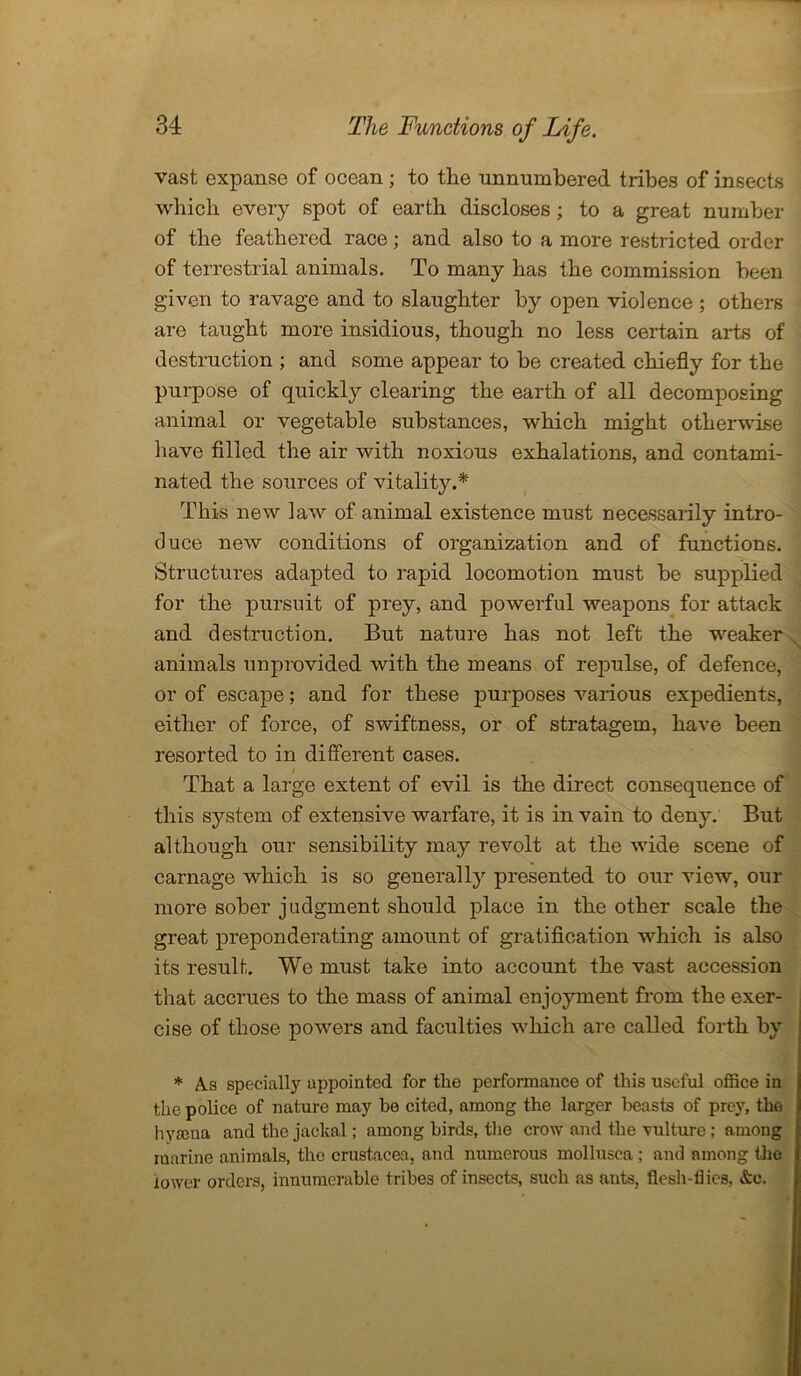 vast expanse of ocean ; to the unnumbered tribes of insects which every spot of earth discloses ; to a great number of the feathered race; and also to a more restricted order of terrestrial animals. To many has the commission been given to ravage and to slaughter by open violence ; others are taught more insidious, though no less certain arts of destruction ; and some appear to be created chiefly for the purpose of quickly clearing the earth of all decomposing animal or vegetable substances, which might otherwise have filled the air with noxious exhalations, and contami- nated the sources of vitality.* This new law of animal existence must necessarily intro- duce new conditions of organization and of functions. Structures adapted to rapid locomotion must be supplied for the pursuit of prey, and powerful weapons for attack and destruction. But nature has not left the weaker animals unprovided with the means of repulse, of defence, or of escape; and for these purposes various expedients, either of force, of swiftness, or of stratagem, have been resorted to in different cases. That a large extent of evil is the direct consequence of this system of extensive warfare, it is in vain to deny. But although our sensibility may revolt at the wide scene of carnage which is so generally presented to our view, our more sober judgment should place in the other scale the great preponderating amount of gratification which is also its result. We must take into account the vast accession that accrues to the mass of animal enjoyment from the exer- cise of those powers and faculties which are called forth by * A.s specially appointed for the performance of this useful office in the police of nature may be cited, among the larger beasts of prey, the hvama and the jackal; among birds, the crow and the vulture; among marine animals, the Crustacea, and numerous mollusca ; and among the lower orders, innumerable tribe3 of insects, such as ants, flesh-flies, &e.