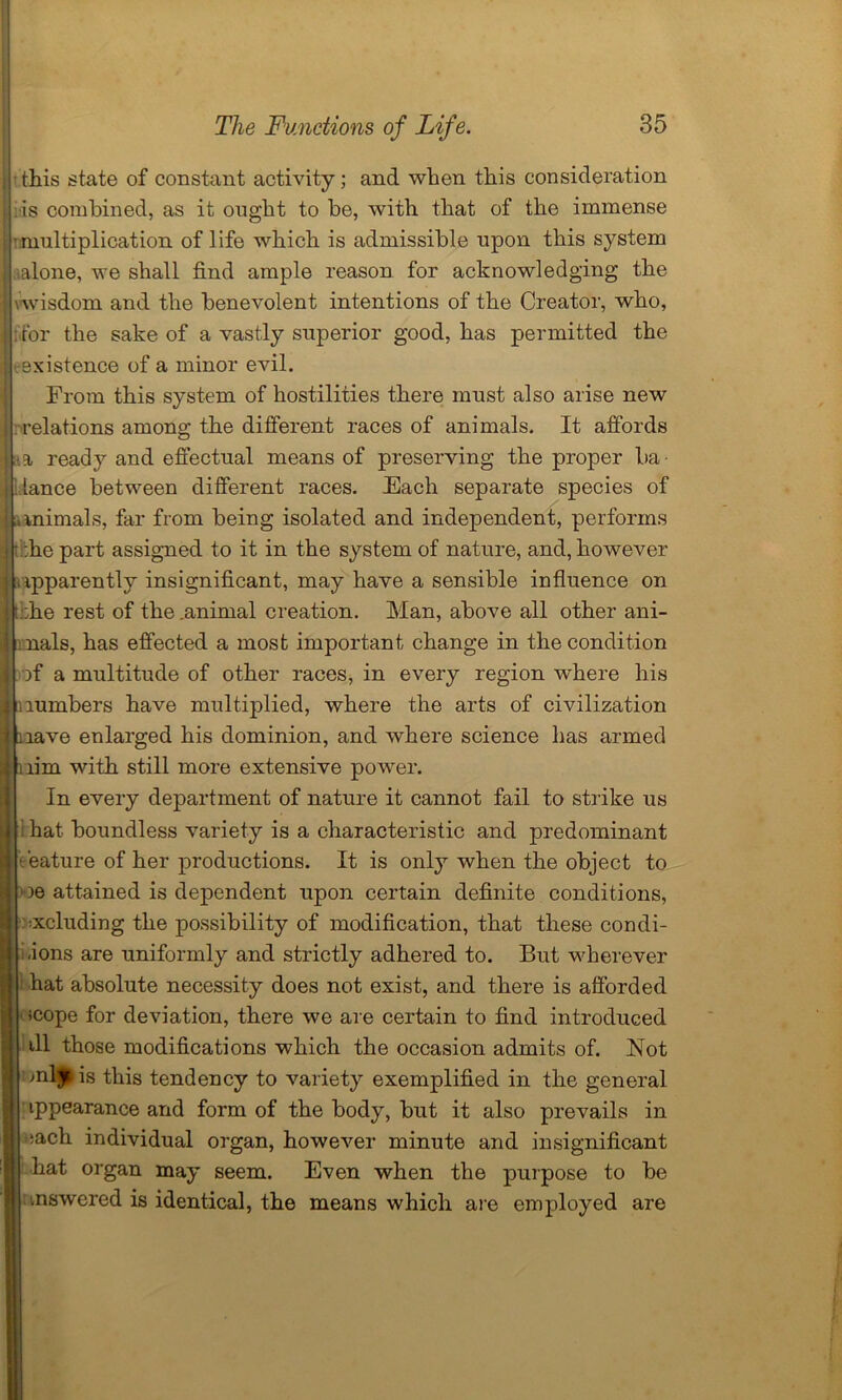 this state of constant activity; and when this consideration •is combined, as it ought to be, with that of the immense •multiplication of life which is admissible upon this system alone, we shall find ample reason for acknowledging the \wisdom and the benevolent intentions of the Creator, who, for the sake of a vastly superior good, has permitted the existence of a minor evil. From this system of hostilities there must also arise new relations among the different races of animals. It affords a ready and effectual means of preserving the proper ba lance between different races. Each separate species of animals, far from being isolated and independent, performs • :he part assigned to it in the system of nature, and, however apparently insignificant, may have a sensible influence on !:he rest of the .animal creation. Man, above all other ani- nals, has effected a most important change in the condition )f a multitude of other races, in every region 'where his lumbers have multiplied, where the arts of civilization | nave enlarged his dominion, and where science has armed nim with still more extensive power. In every department of nature it cannot fail to strike us ' i hat boundless variety is a characteristic and predominant eeature of her productions. It is only when the object to le attained is dependent upon certain definite conditions, occluding the possibility of modification, that these condi- ions are uniformly and strictly adhered to. But -wherever hat absolute necessity does not exist, and there is afforded icope for deviation, there we are certain to find introduced ill those modifications which the occasion admits of. Not mljr is this tendency to variety exemplified in the general ippearance and form of the body, but it also prevails in :ach individual organ, however minute and insignificant hat organ may seem. Even when the purpose to be answered is identical, the means which are employed are