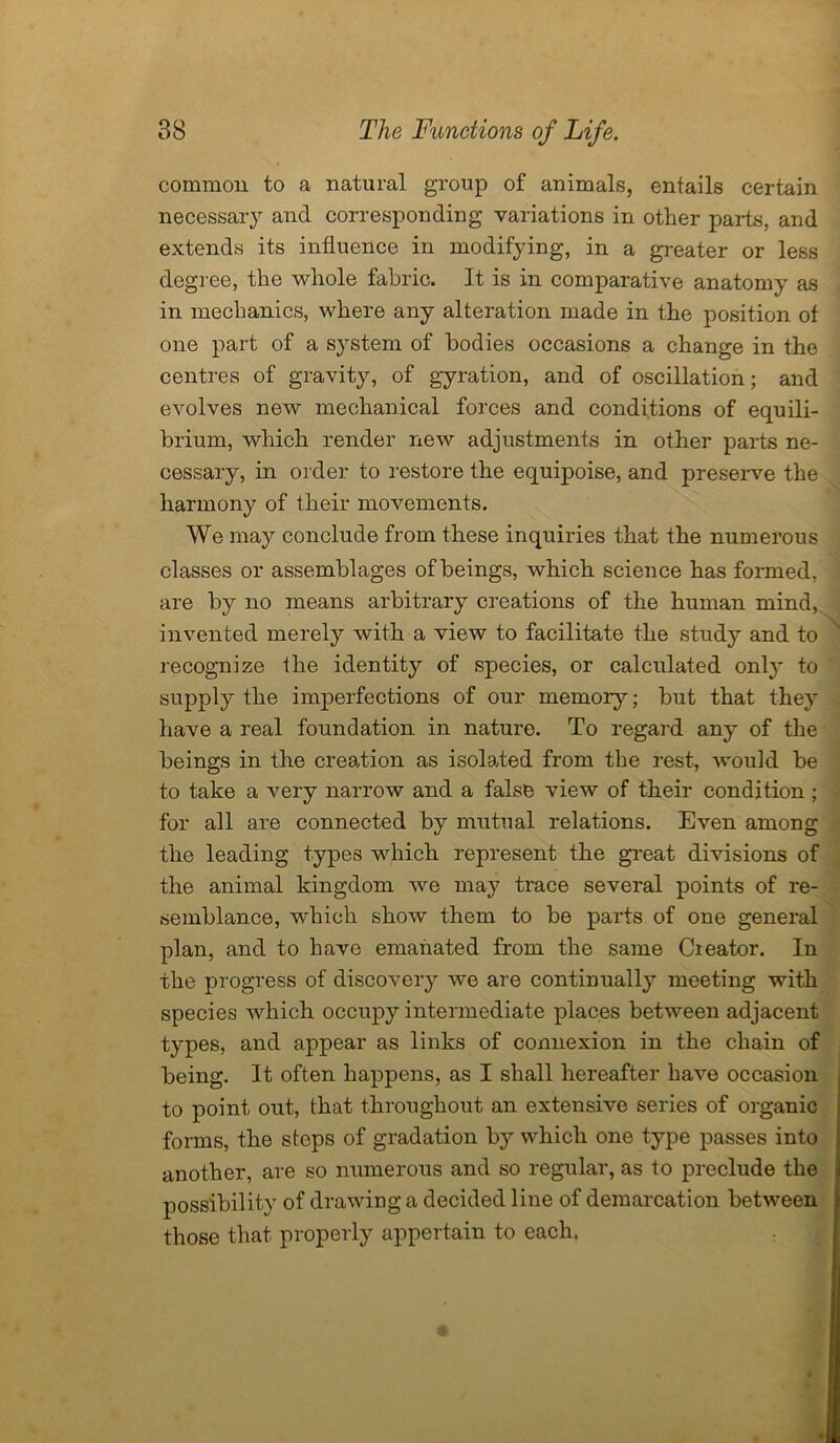 common to a natural group of animals, entails certain necessary and corresponding variations in other parts, and extends its influence in modifying, in a greater or less degree, the whole fabric. It is in comparative anatomy as in mechanics, where any alteration made in the position of one part of a system of bodies occasions a change in the centres of gravity, of gyration, and of oscillation; and evolves new mechanical forces and conditions of equili- brium, which render new adjustments in other parts ne- cessary, in order to restore the equipoise, and preserve the harmony of their movements. We may conclude from these inquiries that the numerous classes or assemblages of beings, which science has formed, are by no means arbitrary creations of the human mind, invented merely with a view to facilitate the study and to recognize the identity of species, or calculated onl}' to supply the imperfections of our memory; but that they have a real foundation in nature. To regard any of the beings in the creation as isolated from the rest, would be to take a very narrow and a false view of their condition; for all are connected by mutual relations. Even among the leading types which represent the great divisions of the animal kingdom we may trace several points of re- semblance, which show them to be parts of one general plan, and to have emanated from the same Cieator. In the progress of discovery we are continually meeting with species which occupy intermediate places between adjacent types, and appear as links of connexion in the chain of being. It often happens, as I shall hereafter have occasion to point out, that throughout an extensive series of organic forms, the steps of gradation by which one type passes into another, are so numerous and so regular, as to preclude the possibility of drawing a decided line of demarcation between those that properly appertain to each.