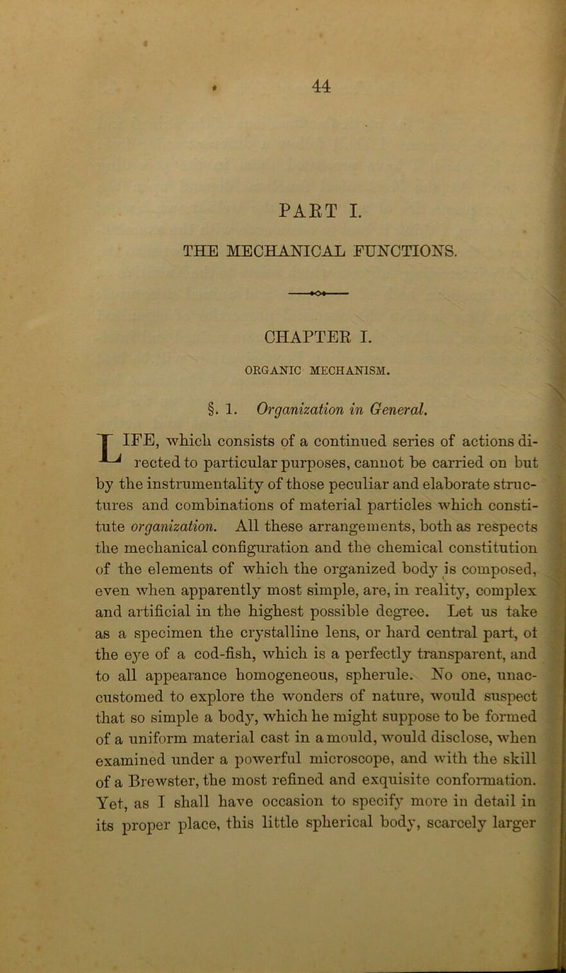 PAET I. THE MECHANICAL FUNCTIONS. CHAPTER I. ORGANIC MECHANISM. §. 1. Organization in General. T IFE, which consists of a continued series of actions di- rected to particular purposes, cannot be carried on but by the instrumentality of those peculiar and elaborate struc- tures and combinations of material particles which consti- tute organization. All these arrangements, both as respects the mechanical configuration and the chemical constitution of the elements of which the organized bodj^ is composed, even when apparently most simple, are, in reality, complex and artificial in the highest possible degree. Let us take as a specimen the crystalline lens, or hard central part, ot the eye of a cod-fish, which is a perfectly transparent, and to all appearance homogeneous, spherule. No one, unac- customed to explore the wonders of nature, would suspect that so simple a body, which he might suppose to be formed of a uniform material cast in a mould, would disclose, when examined under a powerful microscope, and with the skill of a Brewster, the most refined and exquisite conformation. Yet, as I shall have occasion to specify more in detail in its proper place, this little spherical body, scarcely larger