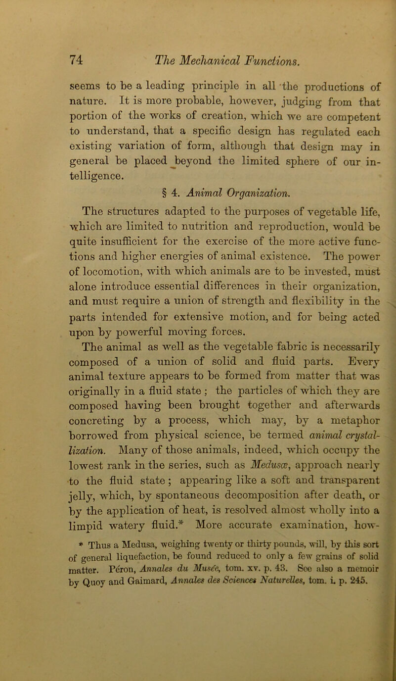 seems to be a leading principle in all the productions of nature. It is more probable, however, judging from that portion of the works of creation, which we are competent to understand, that a specific design has regulated each existing variation of form, although that design may in general be placed beyond the limited sphere of our in- telligence. § 4. Animal Organization. The structures adapted to the purposes of vegetable life, which are limited to nutrition and reproduction, would be quite insufficient for the exercise of the more active func- tions and higher energies of animal existence. The power of locomotion, with which animals are to be invested, must alone introduce essential differences in their organization, and must require a union of strength and flexibility in the parts intended for extensive motion, and for being acted upon by powerful moving forces. The animal as well as the vegetable fabric is necessarily composed of a union of solid and fluid parts. Every animal texture appears to be formed from matter that was originally in a fluid state ; the particles of which they are composed having been brought together and afterwards concreting by a process, which may, by a metaphor borrowed from physical science, be termed animal crystal- lization. Many of those animals, indeed, which occupy the lowest rank in the series, such as Medusce, approach nearly to the fluid state; appearing like a soft and transparent jelly, which, by spontaneous decomposition after death, or by the application of heat, is resolved almost wholly into a limpid watery fluid.* More accurate examination, how- * Thus a Medusa, weighing twenty or thirty pounds, will, by this sort of general liquefaction, be found reduced to only a few grains of solid matter. Peron, Annales du Musdc, tom. xv. p. 43. See also a memoir by Quoy and Gaimard, Annales des Sciences Naturelles, tom. i. p. 245.