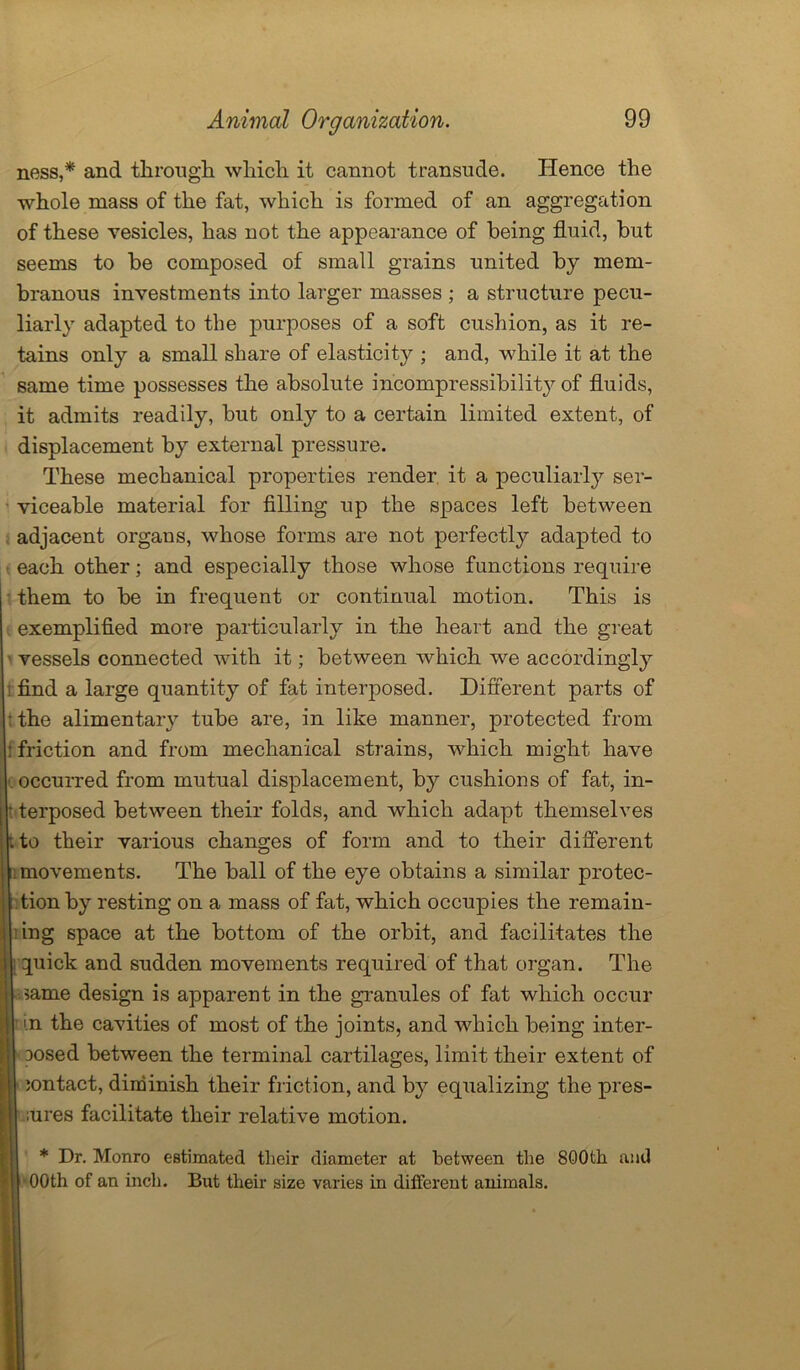 ness,* and through which it cannot transude. Hence the whole mass of the fat, which is formed of an aggregation of these vesicles, has not the appearance of being fluid, but seems to be composed of small grains united by mem- branous investments into larger masses ; a structure pecu- liarly adapted to the purposes of a soft cushion, as it re- tains only a small share of elasticity ; and, while it at the same time possesses the absolute incompressibility of fluids, it admits readily, but only to a certain limited extent, of displacement by external pressure. These mechanical properties render it a peculiarly ser- viceable material for filling up the spaces left between adjacent organs, whose forms are not perfectly adapted to each other; and especially those whose functions require them to be in frequent or continual motion. This is exemplified more particularly in the heart and the great vessels connected with it; between which we accordingly t find a large quantity of fat interposed. Different parts of ; the alimentary tube are, in like manner, protected from : friction and from mechanical strains, which might have I occurred from mutual displacement, by cushions of fat, in- terposed between their folds, and which adapt themselves to their various changes of form and to their different movements. The ball of the eye obtains a similar protec- tion by resting on a mass of fat, which occupies the remain- ing space at the bottom of the orbit, and facilitates the quick and sudden movements required of that organ. The same design is apparent in the granules of fat which occur in the cavities of most of the joints, and wdiich being inter- Dosed between the terminal cartilages, limit their extent of contact, diminish their friction, and b}^ equalizing the pres- ;ures facilitate their relative motion. * Dr. Monro estimated their diameter at between the 800th and 00th of an inch. But their size varies in different animals.