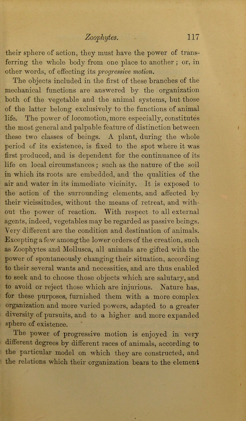 their sphere of action, they must have the power of trans- ferring the whole body from one place to another; or, in other words, of effecting its progressive motion. The objects included in the first of these branches of the mechanical functions are answered by the organization both of the vegetable and the animal systems, but those of the latter belong exclusively to the functions of animal life. The power of locomotion, more especially, constitutes the most general and palpable feature of distinction between these two classes of beings. A plant, during the whole period of its existence, is fixed to the spot where it was first produced, and is dependent for the continuance of its life on local circumstances ; such as the nature of the soil in which its roots are embedded, and the qualities of the air and water in its immediate vicinity. It is exposed to the action of the surrounding elements, and affected by their vicissitudes, without the means of retreat, and with- out the power of reaction. With respect to all external agents, indeed, vegetables may be regarded as passive beings. Very different are the condition and destination of animals. Excepting a few among the lower orders of the creation, such as Zoophytes and Mollusca, all animals are gifted with the power of spontaneously changing their situation, according to their several wants and necessities, and are thus enabled to seek and to choose those objects which are salutary, and to avoid or reject those which are injurious. Nature has, for these purposes, furnished them with a more complex organization and more varied powers, adapted to a greater diversity of pursuits, and to a higher and more expanded sphere of existence. The power of progressive motion is enjoyed in very diflerent degrees by different races of animals, according to the particular model on which they are constructed, and the relations which their organization bears to the element