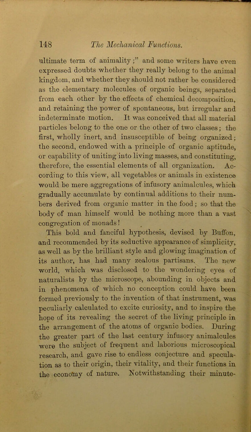 ultimate term of animalityand some writers have even expressed doubts whether they really belong to the animal kingdom, and whether they should not rather be considered as the elementary molecules of organic beings, separated from each other by the effects of chemical decomposition, and retaining the power of spontaneous, but irregular and indeterminate motion. It was conceived that all material particles belong to the one or the other of two classes; the first, wholly inert, and insusceptible of being organized; the second, endowed with a principle of organic aptitude, or capability of uniting into living masses, and constituting, therefore, the essential elements of all organization. Ac- cording to this view, all vegetables or animals in existence would be mere aggregations of infusory animalcules, which gradually accumulate by continual additions to their num- bers derived from organic matter in the food ; so that the body of man himself would be nothing more than a vast congregation of monads! This bold and fanciful hypothesis, devised by Buflfon, and recommended by its seductive appearance of simplicity, as well as by the brilliant style and glowing imagination of its author, has had many zealous partisans. The new world, which was disclosed to the wondering eyes of naturalists by the microscope, abounding in objects and in phenomena of which no conception could have been formed previously to the invention of that instrument, was peculiarly calculated to excite curiosity, and to inspire the hope of its revealing the secret of the living principle in the arrangement of the atoms of organic bodies. During the greater part of the last century infusory animalcules were the subject of frequent and laborious microscopical research, and gave rise to endless conjecture and specula- tion as to their origin, their vitality, and their functions in the economy of nature. Notwithstanding their minute-