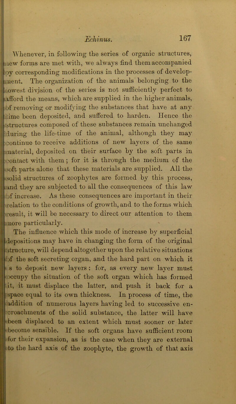Whenever, in following the series of organic structures, icw forms are met with, we always find them accompanied oy corresponding modifications in the processes of develop- ii nent. The organization of the animals belonging to the Lowest division of the series is not sufficiently perfect to ifford the means, which are supplied in the higher animals, bf removing or modifying the substances that have at any -rime been deposited, and suffered to harden. Hence the structures composed of these substances remain unchanged luring the life-time of the animal, although they may continue to receive additions of new layers of the same material, deposited on their surface by the soft parts in contact with them ; for it is through the medium of the <oft parts alone that these materials are supplied. All the solid structures of zoophytes are formed by this process, and they are subjected to all the consequences of this law ::jf increase. As these consequences are important in their relation to the conditions of growth, and to the forms which result, it will be necessary to direct our attention to them i more particularly. The influence which this mode of increase by superficial lepositions may have in changing the form of the original t structure, will depend altogether upon the relative situations :^f the soft secreting organ, and the hard part on which it s to deposit new layers : for, as every new layer must Dccupy the situation of the soft organ which has formed it, it must displace the latter, and push it back for a space equal to its own thickness. In process of time, the addition of numerous layers having led to successive en- croachments of the solid substance, the latter will have been displaced to an extent which must sooner or later become sensible. If the soft organs have sufficient room for their expansion, as is the case when they are external to the hard axis of the zoophyte, the growth of that axis
