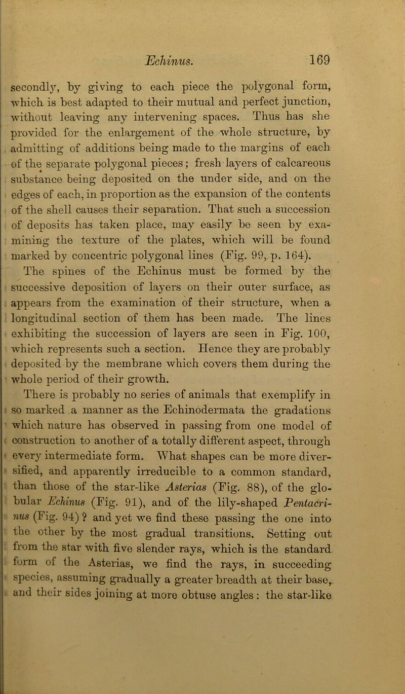 secondly, by giving to each piece the polygonal form, which is best adapted to their mutual and perfect junction, without leaving any intervening spaces. Thus has she provided for the enlargement of the whole structure, by admitting of additions being made to the margins of each of the separate polygonal pieces; fresh layers of calcareous substance being deposited on the under side, and on the edges of each, in proportion as the expansion of the contents of the shell causes their separation. That such a succession of deposits has taken place, may easily be seen by exa- mining the texture of the plates, which will be found marked by concentric polygonal lines (Fig. 99, p. 164). The spines of the Echinus must be formed by the successive deposition of layers on their outer surface, as appears from the examination of their structure, when a longitudinal section of them has been made. The lines exhibiting the succession of layers are seen in Fig. 100, which represents such a section. Hence they are probably deposited by the membrane which covers them during the whole period of their growth. There is probably no series of animals that exemplify in so marked a manner as the Echinodermata the gradations which nature has observed in passing from one model of construction to another of a totally different aspect, through every intermediate form. What shapes can be more diver- sified, and apparently irreducible to a common standard, than those of the star-like Asterias (Fig. 88), of the glo- bular Echinus (Fig. 91), and of the lily-shaped Pentacri- nus (Fig. 94) ? and yet we find these passing the one into the other by the most gradual transitions. Setting out from the star with five slender rays, which is the standard form of the Asterias, we find the rays, in succeeding species, assuming gradually a greater breadth at their base, and their sides joining at more obtuse angles : the star-like