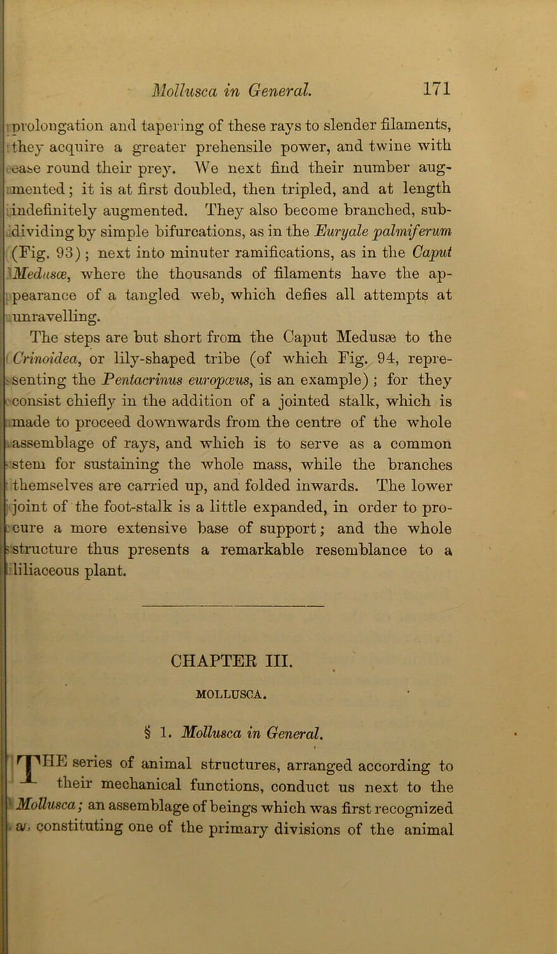 prolongation and tapering of these rays to slender filaments, they acquire a greater prehensile power, and twine with ease round their prey. We next find their number aug- mented ; it is at first doubled, then tripled, and at length indefinitely augmented. The}7- also become branched, sub- dividing by simple bifurcations, as in the Euryale palmiferum (Fig. 93) ; next into minuter ramifications, as in the Caput Medusae, where the thousands of filaments have the ap- pearance of a tangled web, which defies all attempts at unravelling. The steps are but short from the Caput Medusae to the Crinoidea, or lily-shaped tribe (of which Fig. 94, repre- senting the Pentacrinus europceus, is an example) ; for they consist chiefly in the addition of a jointed stalk, which is made to proceed downwards from the centre of the whole assemblage of rays, and which is to serve as a common ■ stem for sustaining the whole mass, while the branches themselves are carried up, and folded inwards. The lower joint of the foot-stalk is a little expanded, in order to pro- cure a more extensive base of support; and the whole -structure thus presents a remarkable resemblance to a liliaceous plant. HE series of animal structures, arranged according to their mechanical functions, conduct us next to the 11 Mollusca; an assemblage of beings which was first recognized . ao constituting one of the primary divisions of the animal CHAPTER III. MOLLUSCA. § 1. Mollusca in General.