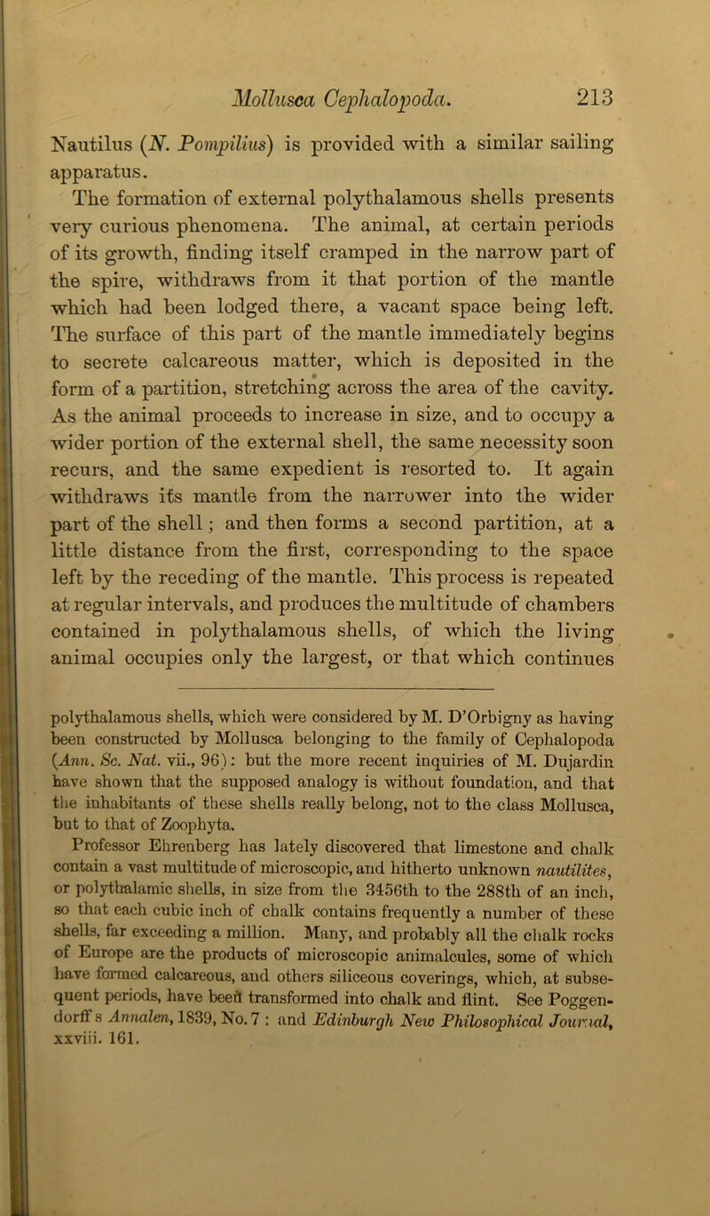 Nautilus (N. Pompilius) is provided with a similar sailing apparatus. The formation of external polythalamous shells presents veiy curious phenomena. The animal, at certain periods of its growth, finding itself cramped in the narrow part of the spire, withdraws from it that portion of the mantle which had been lodged there, a vacant space being left. The surface of this part of the mantle immediately begins to secrete calcareous matter, which is deposited in the form of a partition, stretching across the area of the cavity. As the animal proceeds to increase in size, and to occupy a wider portion of the external shell, the same necessity soon recurs, and the same expedient is resorted to. It again withdraws its mantle from the narrower into the wider part of the shell; and then forms a second partition, at a little distance from the first, corresponding to the space left by the receding of the mantle. This process is repeated at regular intervals, and produces the multitude of chambers contained in polythalamous shells, of which the living animal occupies only the largest, or that which continues polythalamous shells, -which were considered by M. D’Orbigny as having been constructed by Mollusca belonging to the family of Cephalopoda {Ann. Sc. Nat. vii., 96): but the more recent inquiries of M. Dujardin have shown that the supposed analogy is without foundation, and that the inhabitants of these shells really belong, not to the class Mollusca, but to that of Zoophyta. Professor Ehrenberg has lately discovered that limestone and chalk contain a vast multitude of microscopic, and hitherto unknown nautilites, or polytkalamic shells, in size from the 3456th to the 288th of an inch, so that each cubic inch of chalk contains frequently a number of these shells, far exceeding a million. Many, and probably all the chalk rocks of Europe are the products of microscopic animalcules, some of which have formed calcareous, and others siliceous coverings, which, at subse- quent periods, have beer! transformed into chalk and flint. See Poggen- dorif s Annalen, 1839, No. 7 : and Edinburgh New Philosophical Journal, xxviii. 161.