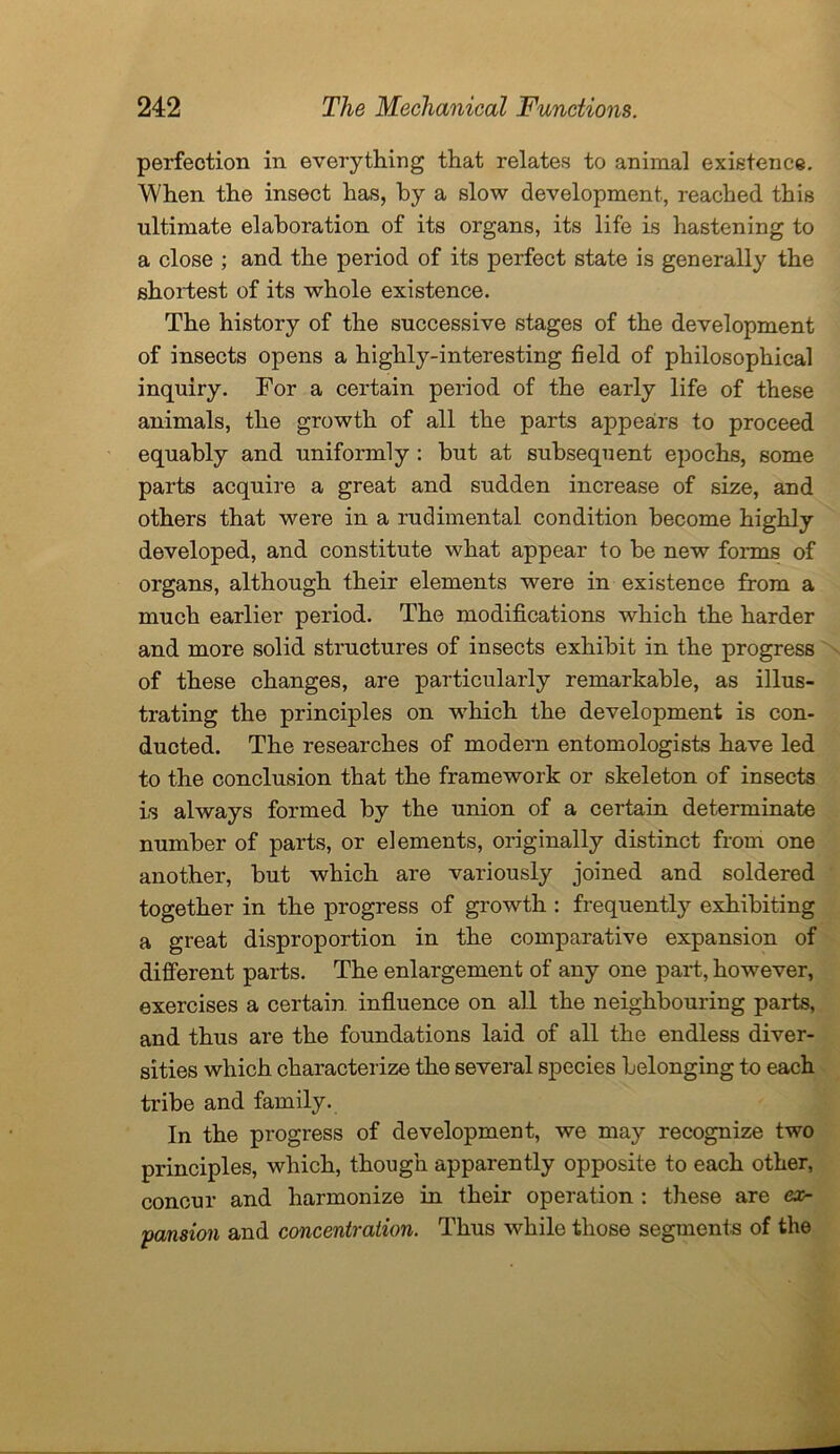 perfection in everything that relates to animal existence. When the insect has, by a slow development, reached this ultimate elaboration of its organs, its life is hastening to a close ; and the period of its perfect state is generally the shortest of its whole existence. The history of the successive stages of the development of insects opens a highly-interesting field of philosophical inquiry. For a certain period of the early life of these animals, the growth of all the parts appears to proceed equably and uniformly : but at subsequent epochs, some parts acquire a great and sudden increase of size, and others that were in a rudimental condition become highly developed, and constitute what appear to be new forms of organs, although their elements were in existence from a much earlier period. The modifications which the harder and more solid structures of insects exhibit in the progress of these changes, are particularly remarkable, as illus- trating the principles on which the development is con- ducted. The researches of modern entomologists have led to the conclusion that the framework or skeleton of insects is always formed by the union of a certain determinate number of parts, or elements, originally distinct from one another, but which are variously joined and soldered together in the progress of growth : frequently exhibiting a great disproportion in the comparative expansion of different parts. The enlargement of any one part, however, exercises a certain, influence on all the neighbouring parts, and thus are the foundations laid of all the endless diver- sities which characterize the several species belonging to each tribe and family. In the progress of development, we may recognize two principles, which, though apparently opposite to each other, concur and harmonize in their operation : these are ex- pansion and concentration. Thus while those segments of the