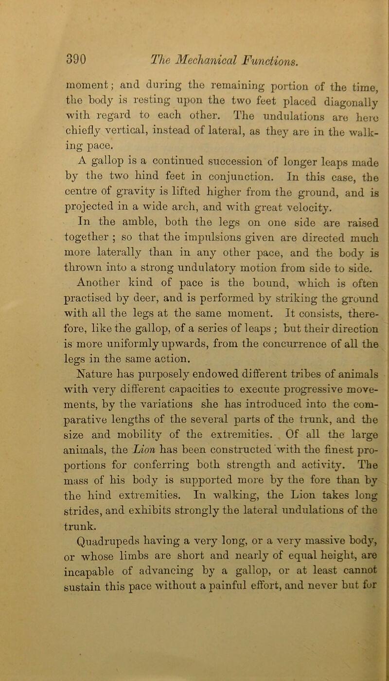 moment; and during the remaining portion of the time, the body is resting upon the two feet placed diagonally with regard to each other. The undulations are hero chiefly vertical, instead of lateral, as they are in the walk- ing pace. A gallop is a continued succession of longer leaps made by the two hind feet in conjunction. In this case, the centre of gravity is lifted higher from the ground, and is projected in a wide arch, and with great velocity. In the amble, both the legs on one side are raised together ; so that the impulsions given are directed much more laterally than in any other pace, and the body is thrown into a strong undulatory motion from side to side. Another kind of pace is the bound, which is often practised by deer, and is performed by striking the ground with all the legs at the same moment. It consists, there- fore, like the gallop, of a series of leaps ; but their direction is more uniformly upwards, from the concurrence of all the legs in the same action. Nature has purposely endowed different tribes of animals with very different capacities to execute progressive move- ments, by the variations she has introduced into the com- parative lengths of the several parts of the trunk, and the size and mobility of the extremities. Of all the large animals, the Lion has been constructed with the finest pro- portions for conferring both strength and activity. The mass of his body is supported more by the fore than by the hind extremities. In walking, the Lion takes long strides, and exhibits strongly the lateral undulations of the trunk. Quadrupeds having a very long, or a very massive body, or whose limbs are short and nearly of equal height, are incapable of advancing by a gallop, or at least cannot sustain this pace without a painful effort, and never but for